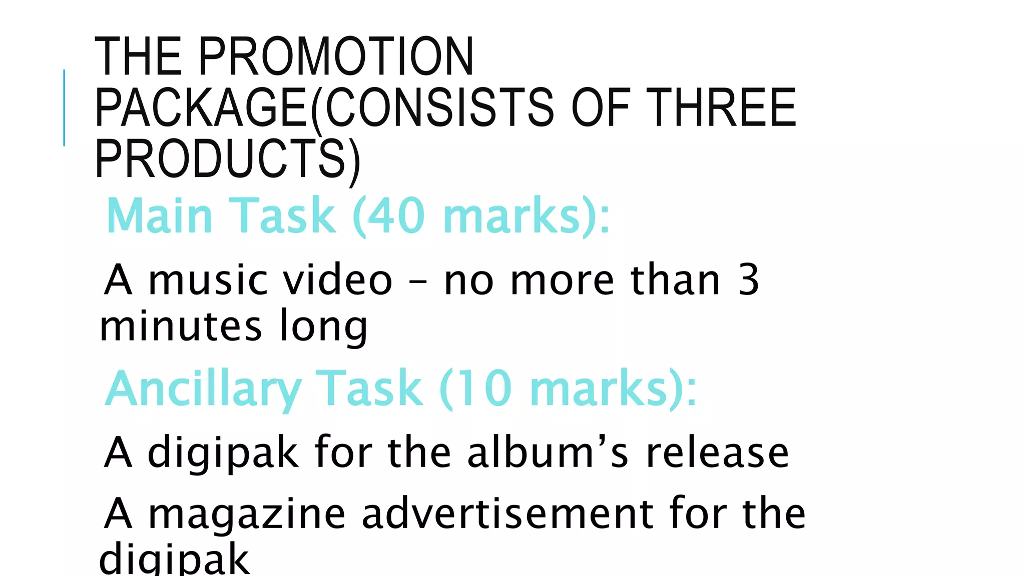 THE PROMOTION
PACKAGE(CONSISTS OF THREE
PRODUCTS)
Main Task (40 marks):
A music video – no more than 3
minutes long
Ancillary Task (10 marks):
A digipak for the album’s release
A magazine advertisement for the
digipak
 