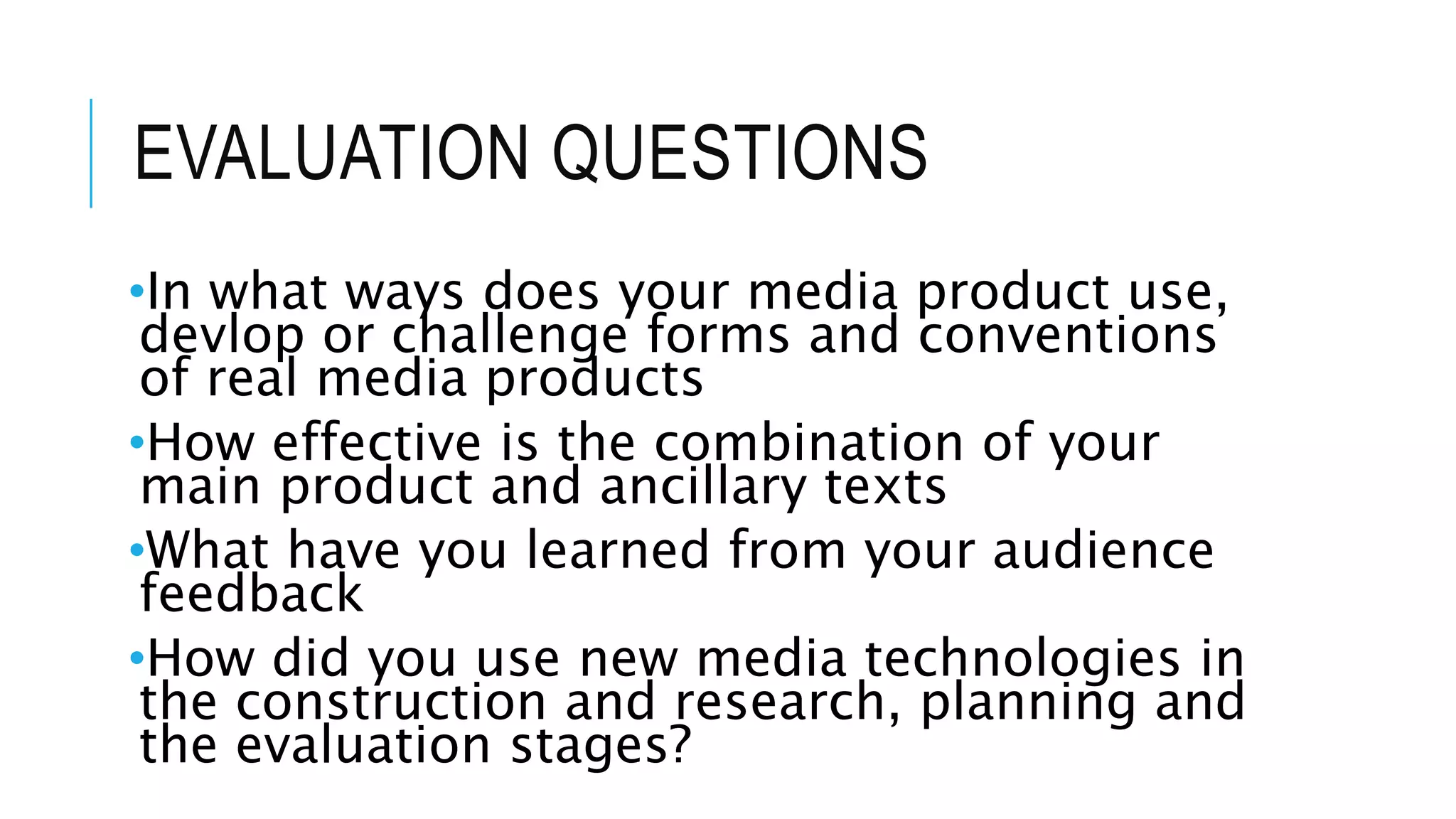 EVALUATION QUESTIONS
•In what ways does your media product use,
devlop or challenge forms and conventions
of real media products
•How effective is the combination of your
main product and ancillary texts
•What have you learned from your audience
feedback
•How did you use new media technologies in
the construction and research, planning and
the evaluation stages?
 
