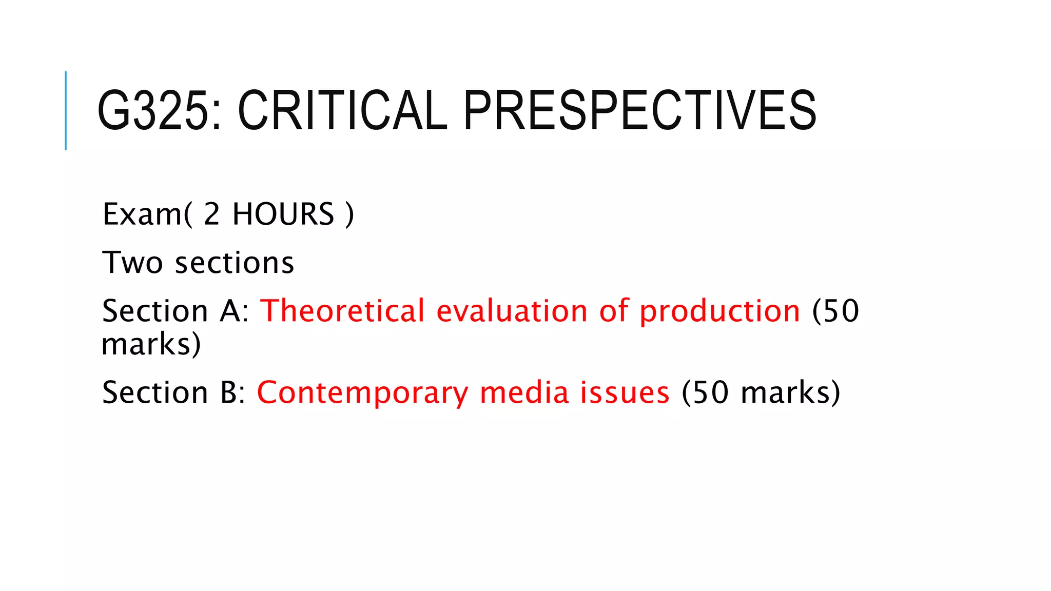 G325: CRITICAL PRESPECTIVES
Exam( 2 HOURS )
Two sections
Section A: Theoretical evaluation of production (50
marks)
Section B: Contemporary media issues (50 marks)
 