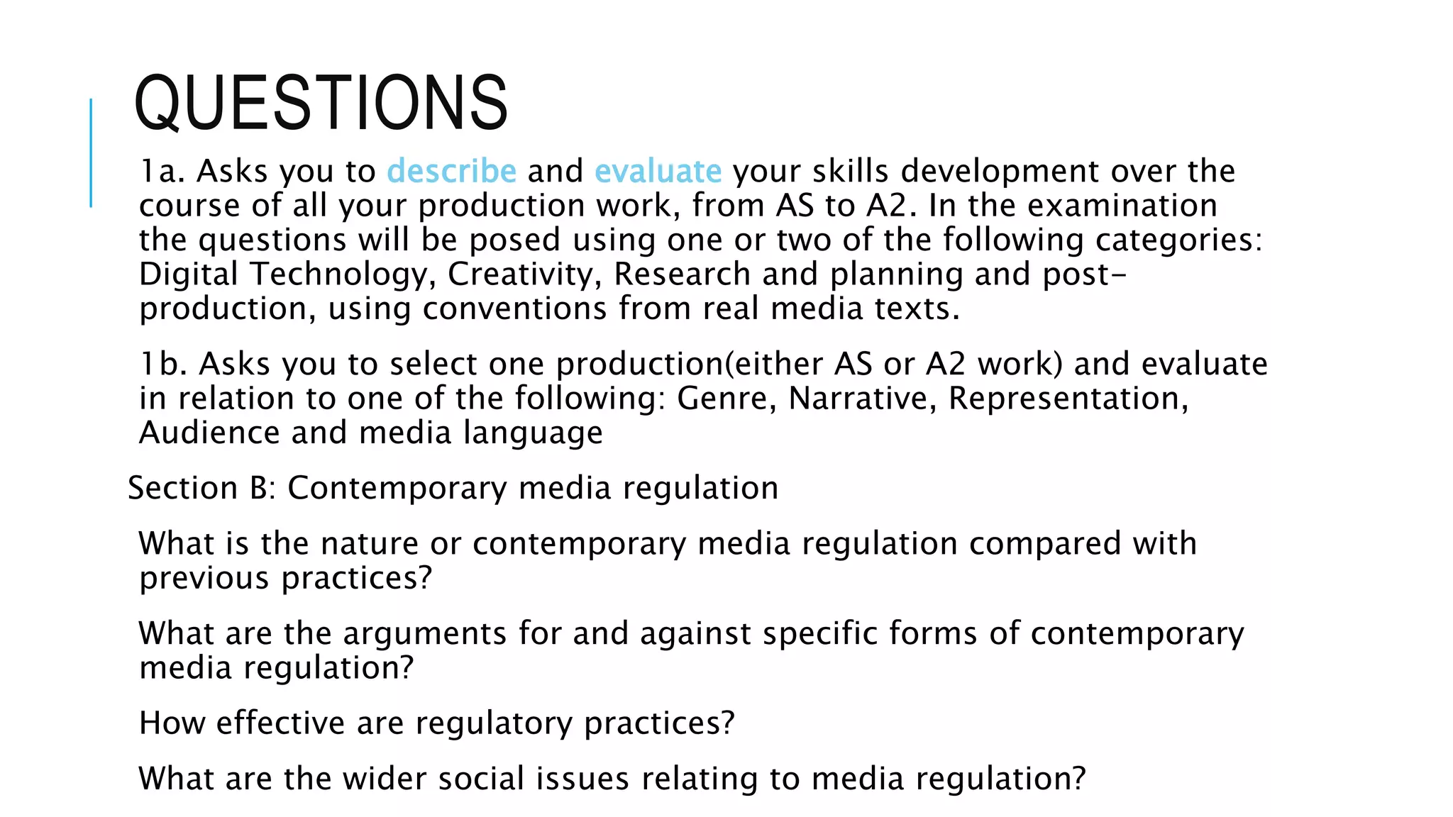 QUESTIONS
1a. Asks you to describe and evaluate your skills development over the
course of all your production work, from AS to A2. In the examination
the questions will be posed using one or two of the following categories:
Digital Technology, Creativity, Research and planning and post-
production, using conventions from real media texts.
1b. Asks you to select one production(either AS or A2 work) and evaluate
in relation to one of the following: Genre, Narrative, Representation,
Audience and media language
Section B: Contemporary media regulation
What is the nature or contemporary media regulation compared with
previous practices?
What are the arguments for and against specific forms of contemporary
media regulation?
How effective are regulatory practices?
What are the wider social issues relating to media regulation?
 