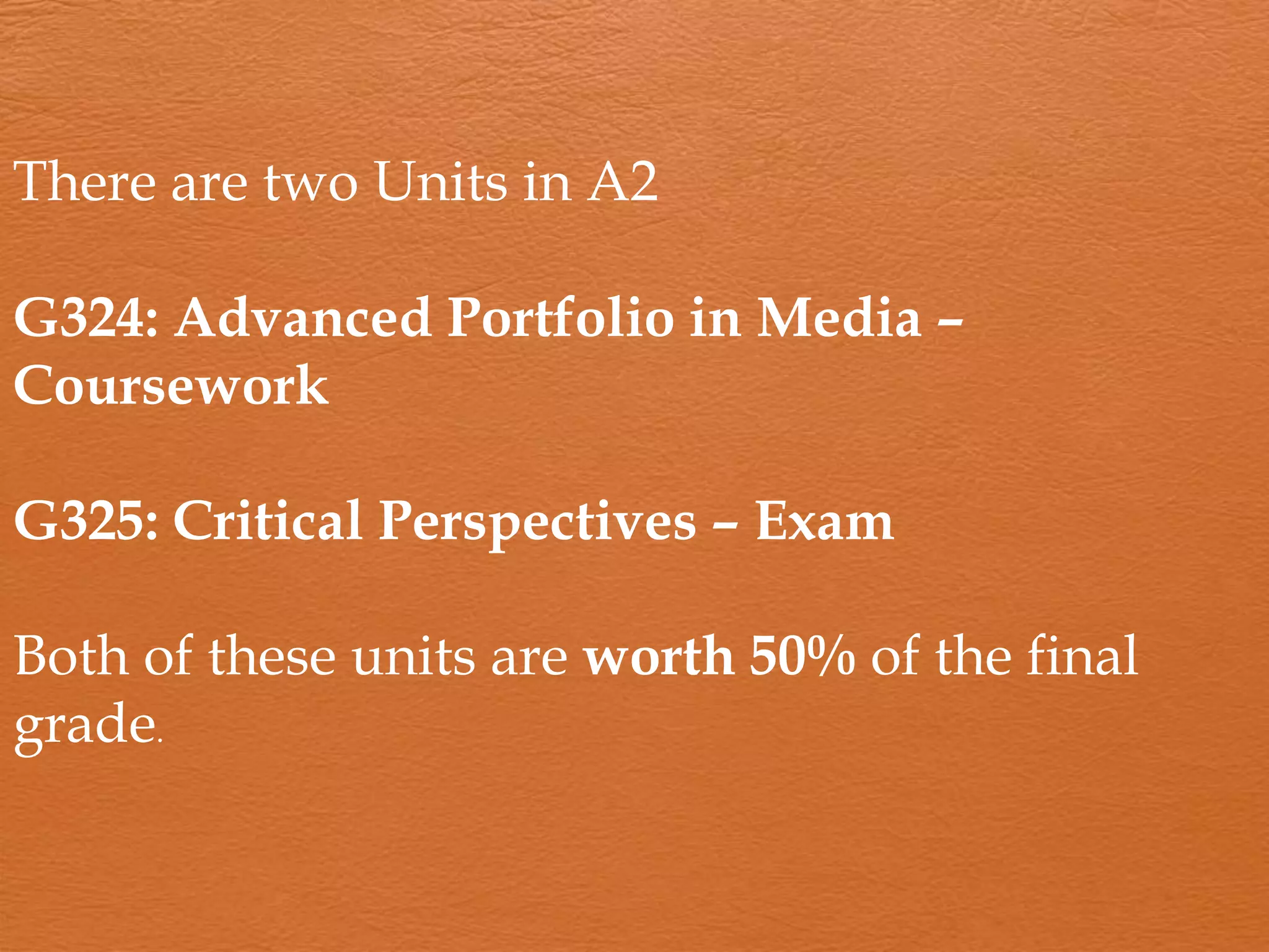 There are two Units in A2
G324: Advanced Portfolio in Media –
Coursework
G325: Critical Perspectives – Exam
Both of these units are worth 50% of the final
grade.
 