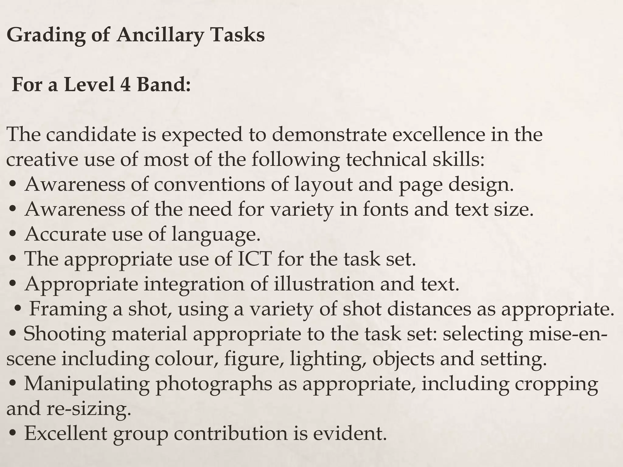 Grading of Ancillary Tasks
For a Level 4 Band:
The candidate is expected to demonstrate excellence in the
creative use of most of the following technical skills:
• Awareness of conventions of layout and page design.
• Awareness of the need for variety in fonts and text size.
• Accurate use of language.
• The appropriate use of ICT for the task set.
• Appropriate integration of illustration and text.
• Framing a shot, using a variety of shot distances as appropriate.
• Shooting material appropriate to the task set: selecting mise-en-
scene including colour, figure, lighting, objects and setting.
• Manipulating photographs as appropriate, including cropping
and re-sizing.
• Excellent group contribution is evident.
 