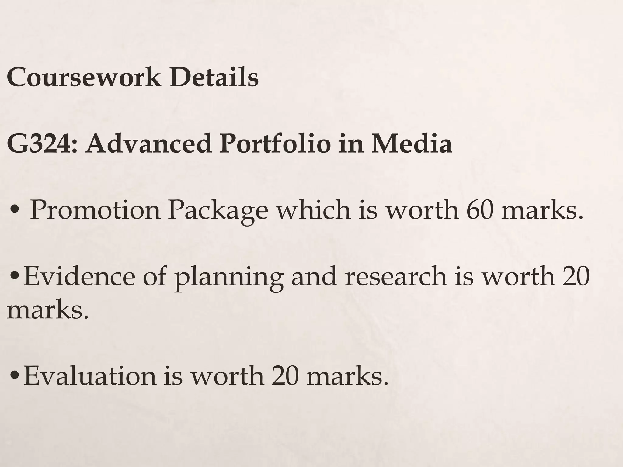 Coursework Details
G324: Advanced Portfolio in Media
• Promotion Package which is worth 60 marks.
•Evidence of planning and research is worth 20
marks.
•Evaluation is worth 20 marks.
 
