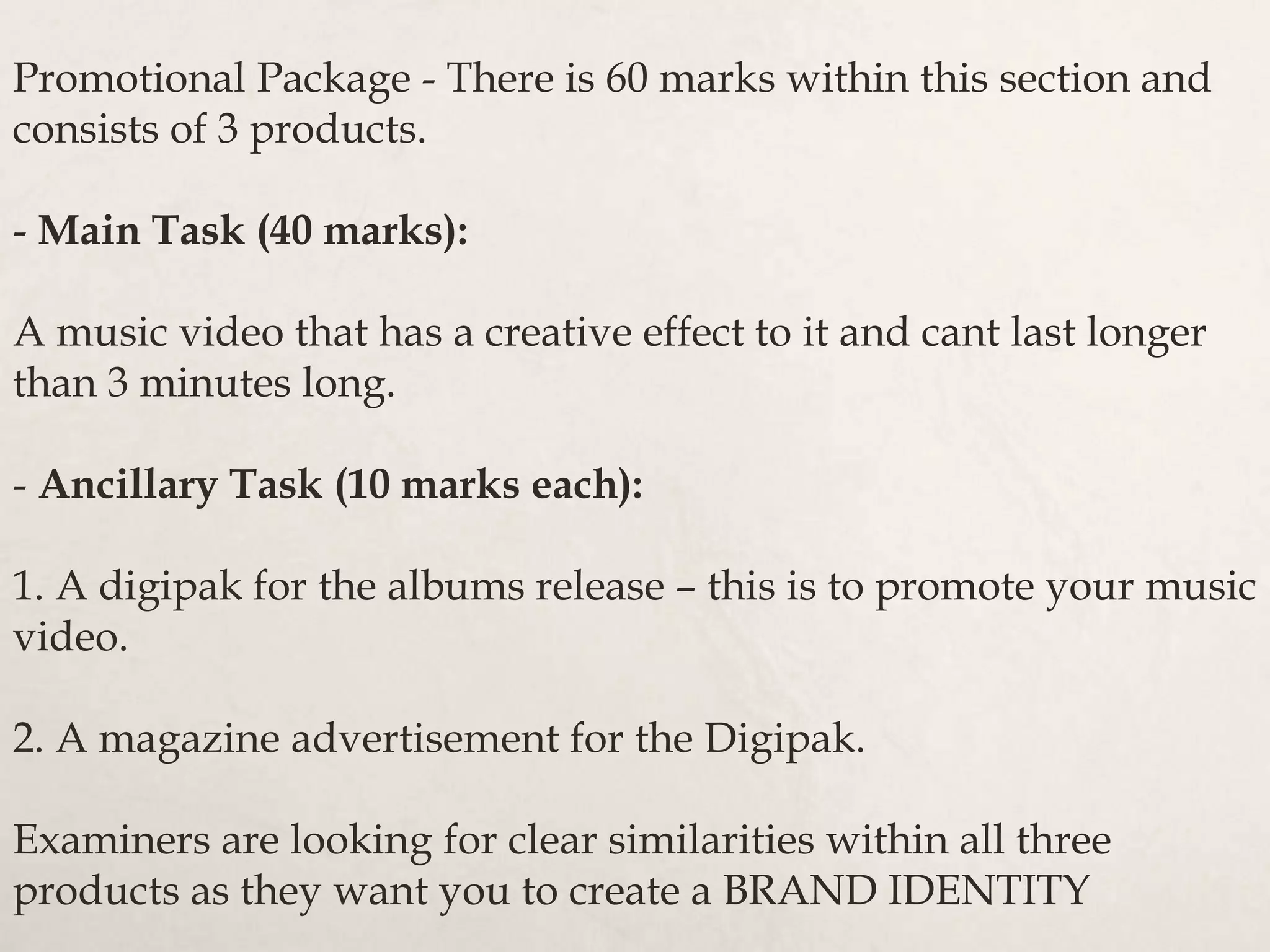 Promotional Package - There is 60 marks within this section and
consists of 3 products.
- Main Task (40 marks):
A music video that has a creative effect to it and cant last longer
than 3 minutes long.
- Ancillary Task (10 marks each):
1. A digipak for the albums release – this is to promote your music
video.
2. A magazine advertisement for the Digipak.
Examiners are looking for clear similarities within all three
products as they want you to create a BRAND IDENTITY
 