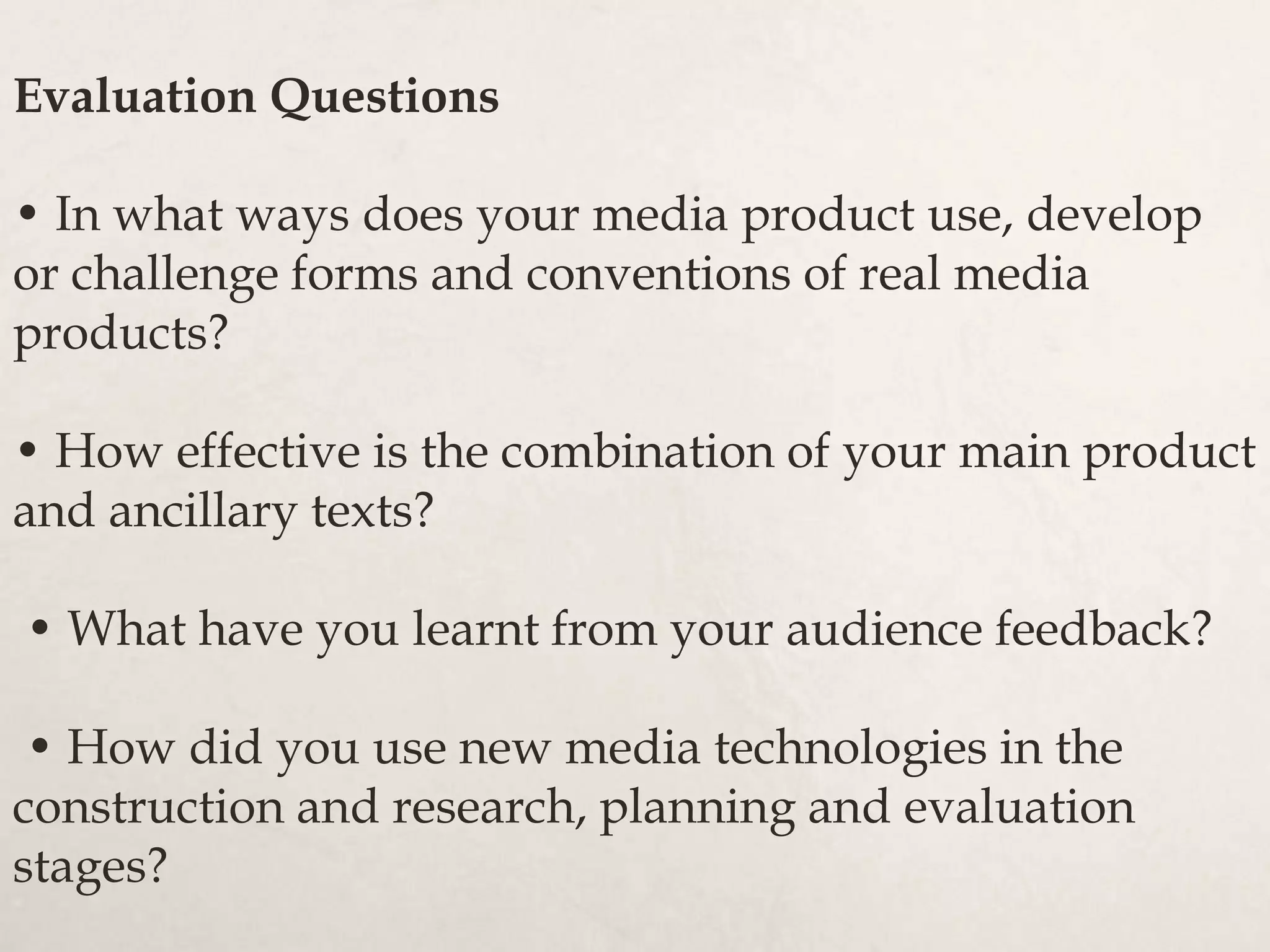 Evaluation Questions
• In what ways does your media product use, develop
or challenge forms and conventions of real media
products?
• How effective is the combination of your main product
and ancillary texts?
• What have you learnt from your audience feedback?
• How did you use new media technologies in the
construction and research, planning and evaluation
stages?
 