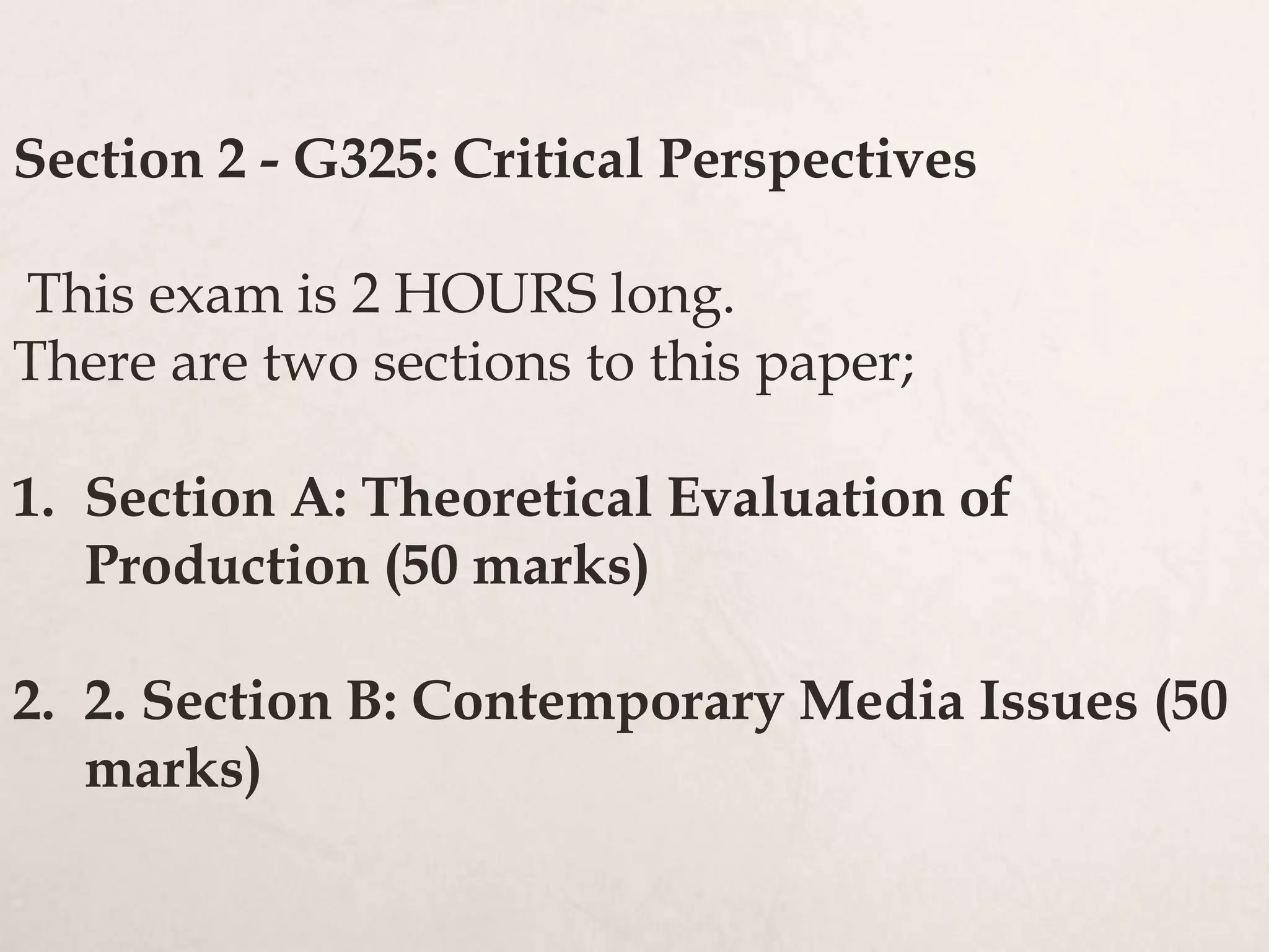 Section 2 - G325: Critical Perspectives
This exam is 2 HOURS long.
There are two sections to this paper;
1. Section A: Theoretical Evaluation of
Production (50 marks)
2. 2. Section B: Contemporary Media Issues (50
marks)
 