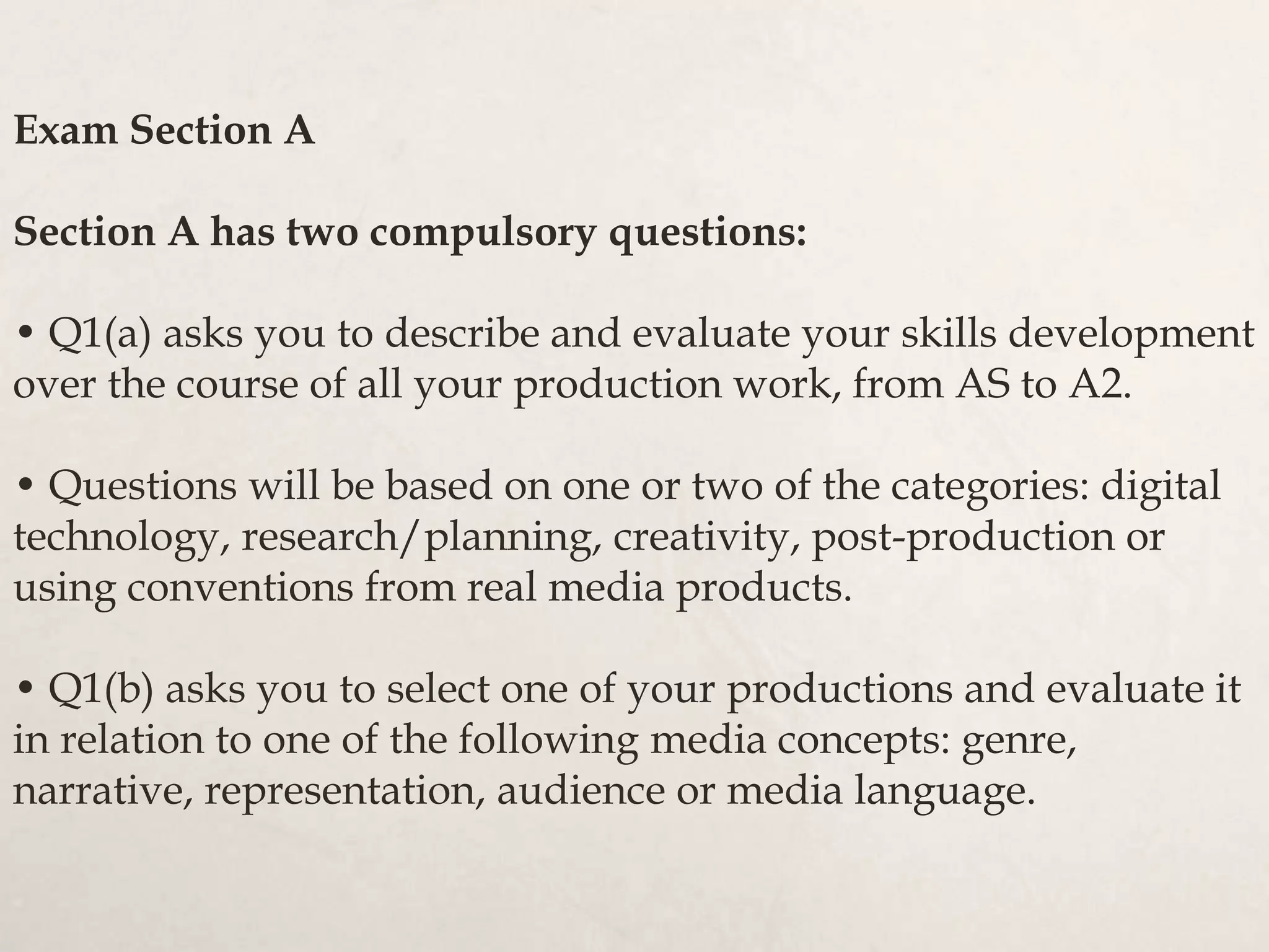 Exam Section A
Section A has two compulsory questions:
• Q1(a) asks you to describe and evaluate your skills development
over the course of all your production work, from AS to A2.
• Questions will be based on one or two of the categories: digital
technology, research/planning, creativity, post-production or
using conventions from real media products.
• Q1(b) asks you to select one of your productions and evaluate it
in relation to one of the following media concepts: genre,
narrative, representation, audience or media language.
 