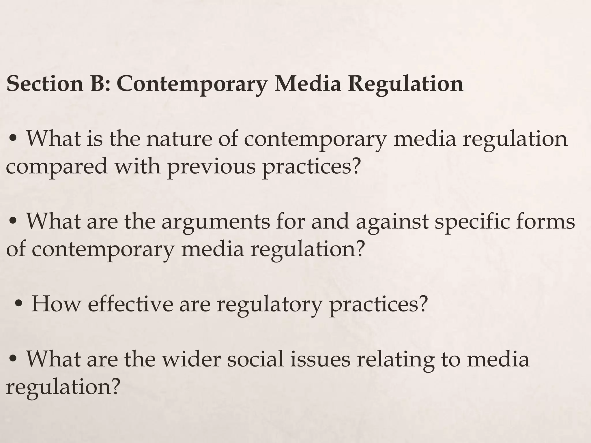 Section B: Contemporary Media Regulation
• What is the nature of contemporary media regulation
compared with previous practices?
• What are the arguments for and against specific forms
of contemporary media regulation?
• How effective are regulatory practices?
• What are the wider social issues relating to media
regulation?
 