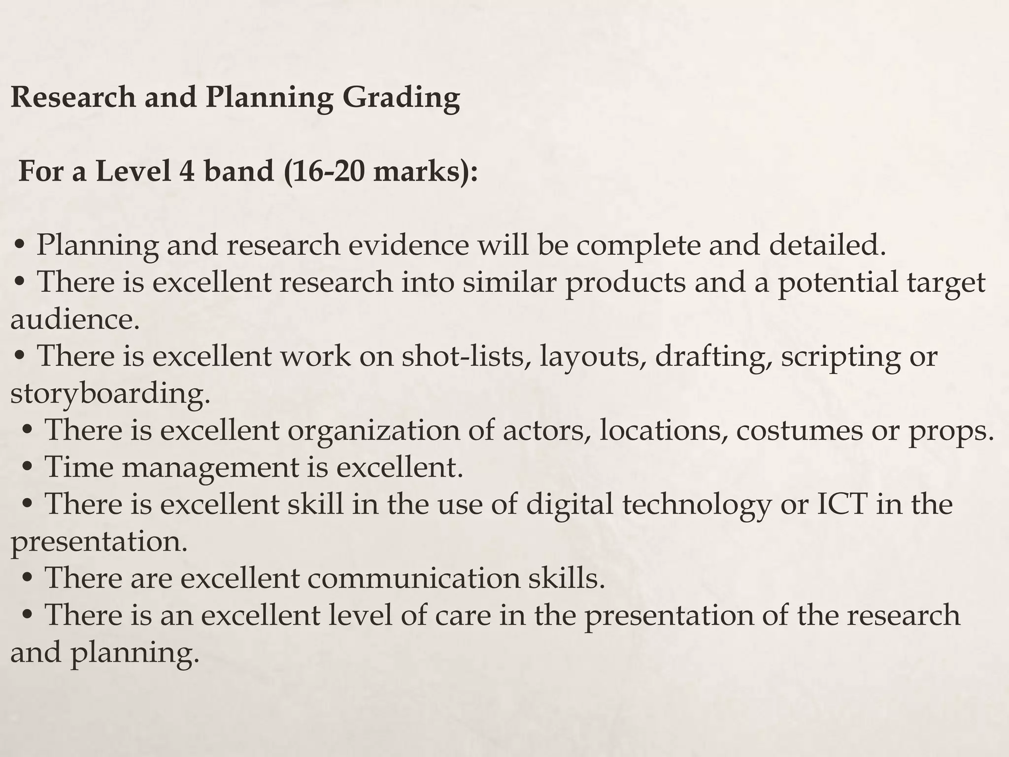 Research and Planning Grading
For a Level 4 band (16-20 marks):
• Planning and research evidence will be complete and detailed.
• There is excellent research into similar products and a potential target
audience.
• There is excellent work on shot-lists, layouts, drafting, scripting or
storyboarding.
• There is excellent organization of actors, locations, costumes or props.
• Time management is excellent.
• There is excellent skill in the use of digital technology or ICT in the
presentation.
• There are excellent communication skills.
• There is an excellent level of care in the presentation of the research
and planning.
 