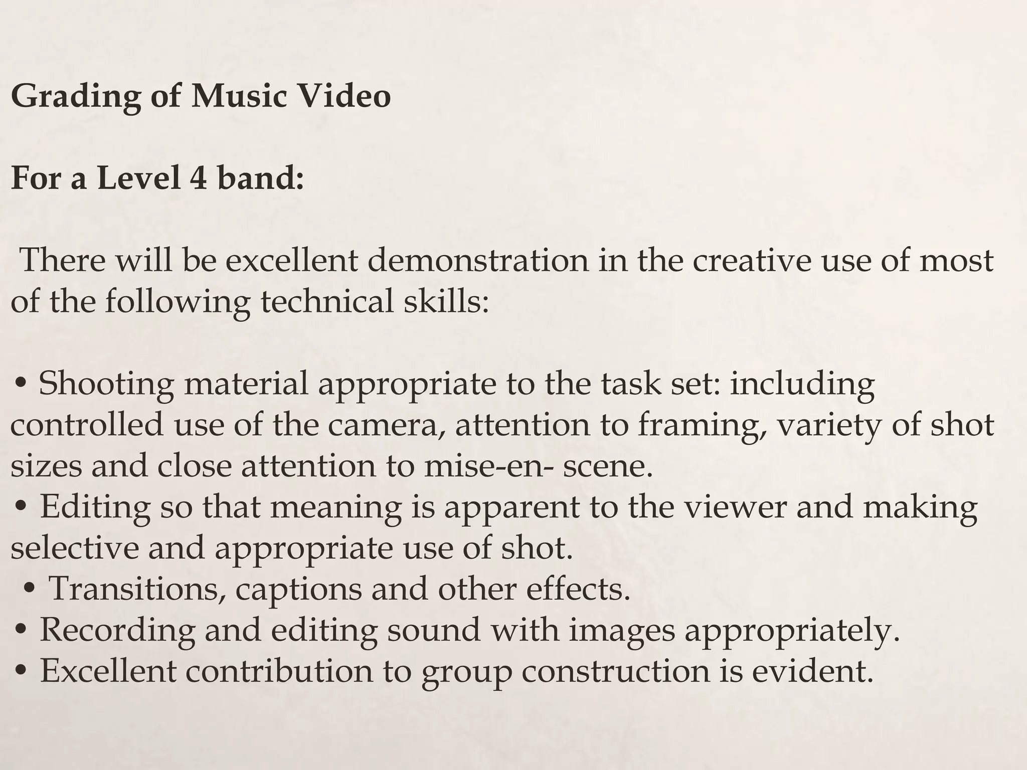 Grading of Music Video
For a Level 4 band:
There will be excellent demonstration in the creative use of most
of the following technical skills:
• Shooting material appropriate to the task set: including
controlled use of the camera, attention to framing, variety of shot
sizes and close attention to mise-en- scene.
• Editing so that meaning is apparent to the viewer and making
selective and appropriate use of shot.
• Transitions, captions and other effects.
• Recording and editing sound with images appropriately.
• Excellent contribution to group construction is evident.
 
