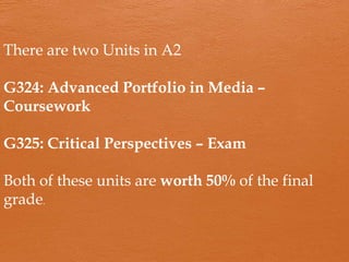 There are two Units in A2
G324: Advanced Portfolio in Media –
Coursework
G325: Critical Perspectives – Exam
Both of these units are worth 50% of the final
grade.
 