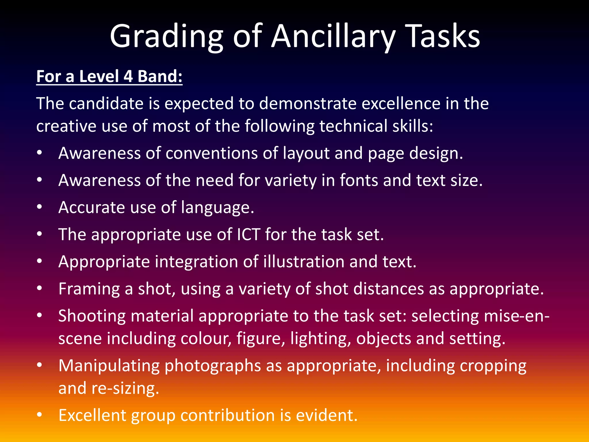 Grading of Ancillary Tasks
For a Level 4 Band:
The candidate is expected to demonstrate excellence in the
creative use of most of the following technical skills:
• Awareness of conventions of layout and page design.
• Awareness of the need for variety in fonts and text size.
• Accurate use of language.
• The appropriate use of ICT for the task set.
• Appropriate integration of illustration and text.
• Framing a shot, using a variety of shot distances as appropriate.
• Shooting material appropriate to the task set: selecting mise-en-
scene including colour, figure, lighting, objects and setting.
• Manipulating photographs as appropriate, including cropping
and re-sizing.
• Excellent group contribution is evident.
 