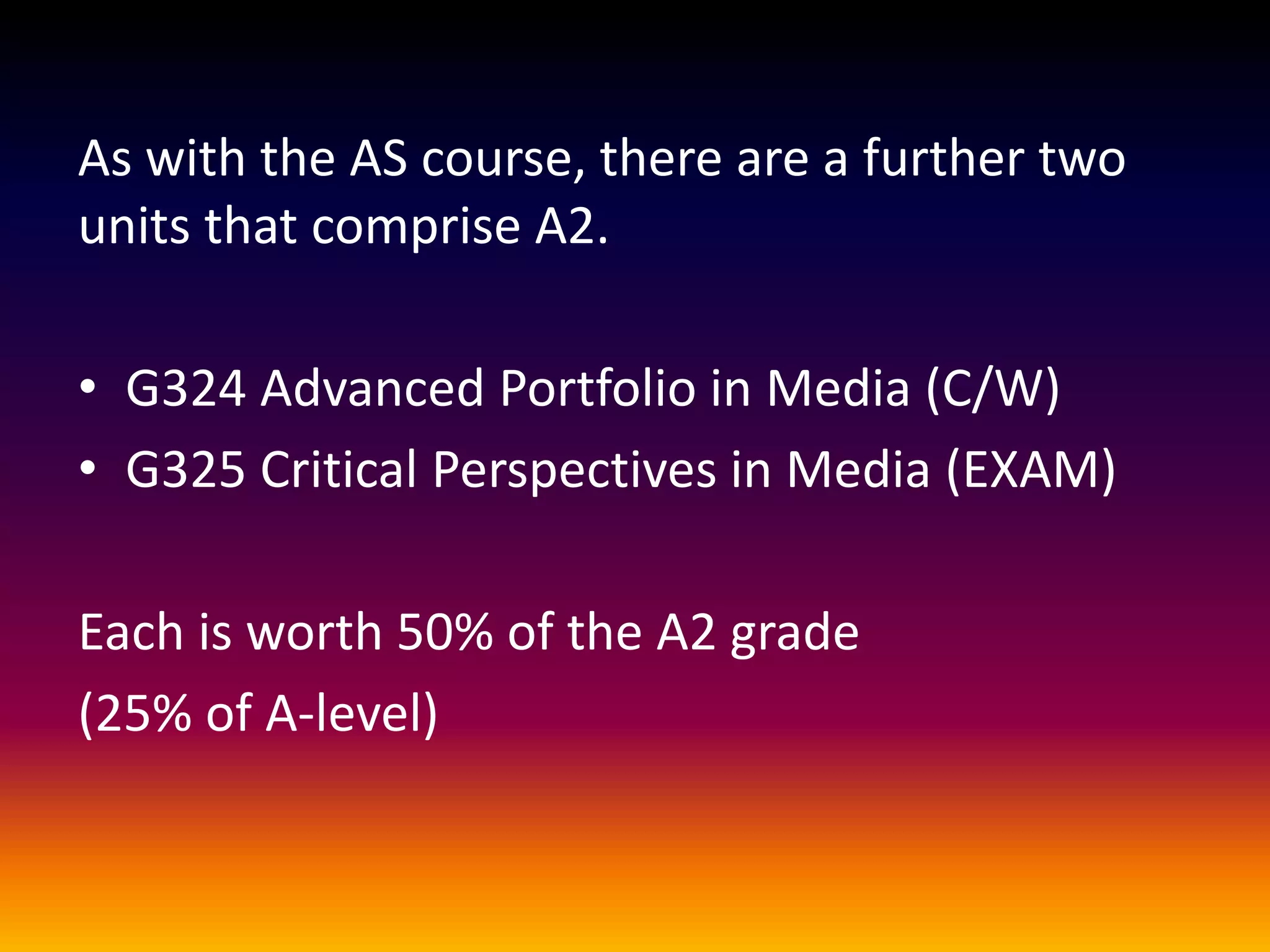 As with the AS course, there are a further two
units that comprise A2.
• G324 Advanced Portfolio in Media (C/W)
• G325 Critical Perspectives in Media (EXAM)
Each is worth 50% of the A2 grade
(25% of A-level)
 