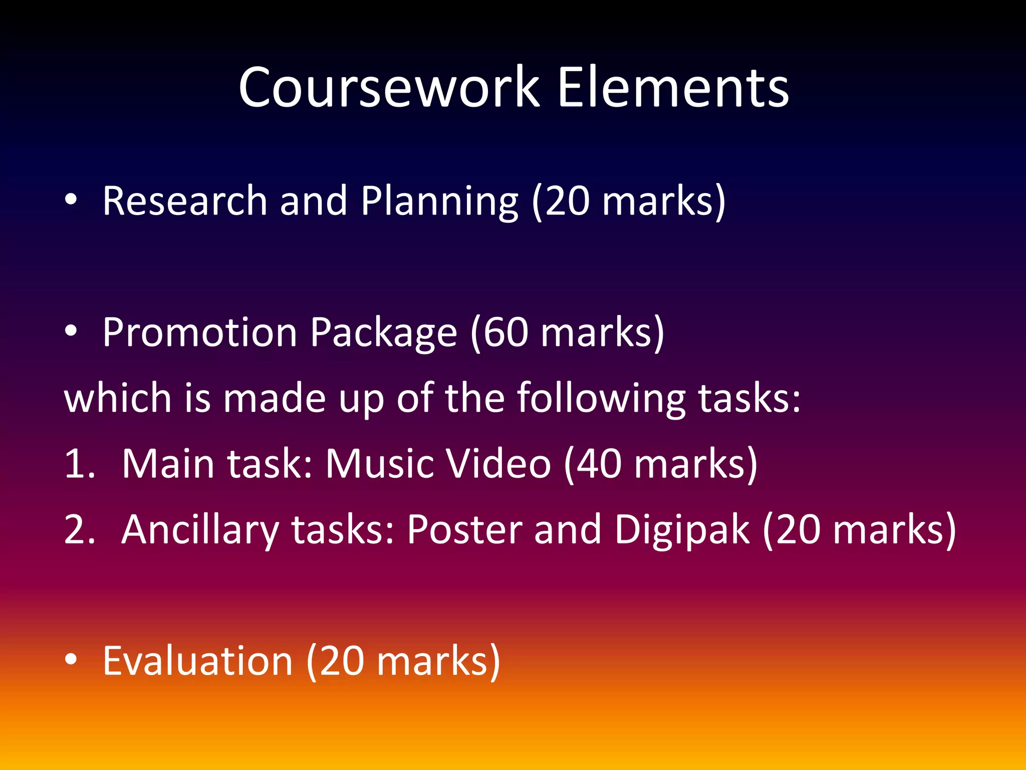 Coursework Elements
• Research and Planning (20 marks)
• Promotion Package (60 marks)
which is made up of the following tasks:
1. Main task: Music Video (40 marks)
2. Ancillary tasks: Poster and Digipak (20 marks)
• Evaluation (20 marks)
 