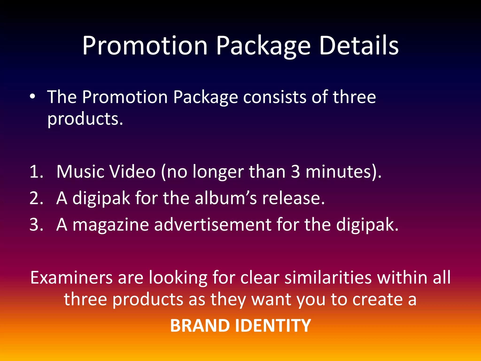 Promotion Package Details
• The Promotion Package consists of three
products.
1. Music Video (no longer than 3 minutes).
2. A digipak for the album’s release.
3. A magazine advertisement for the digipak.
Examiners are looking for clear similarities within all
three products as they want you to create a
BRAND IDENTITY
 