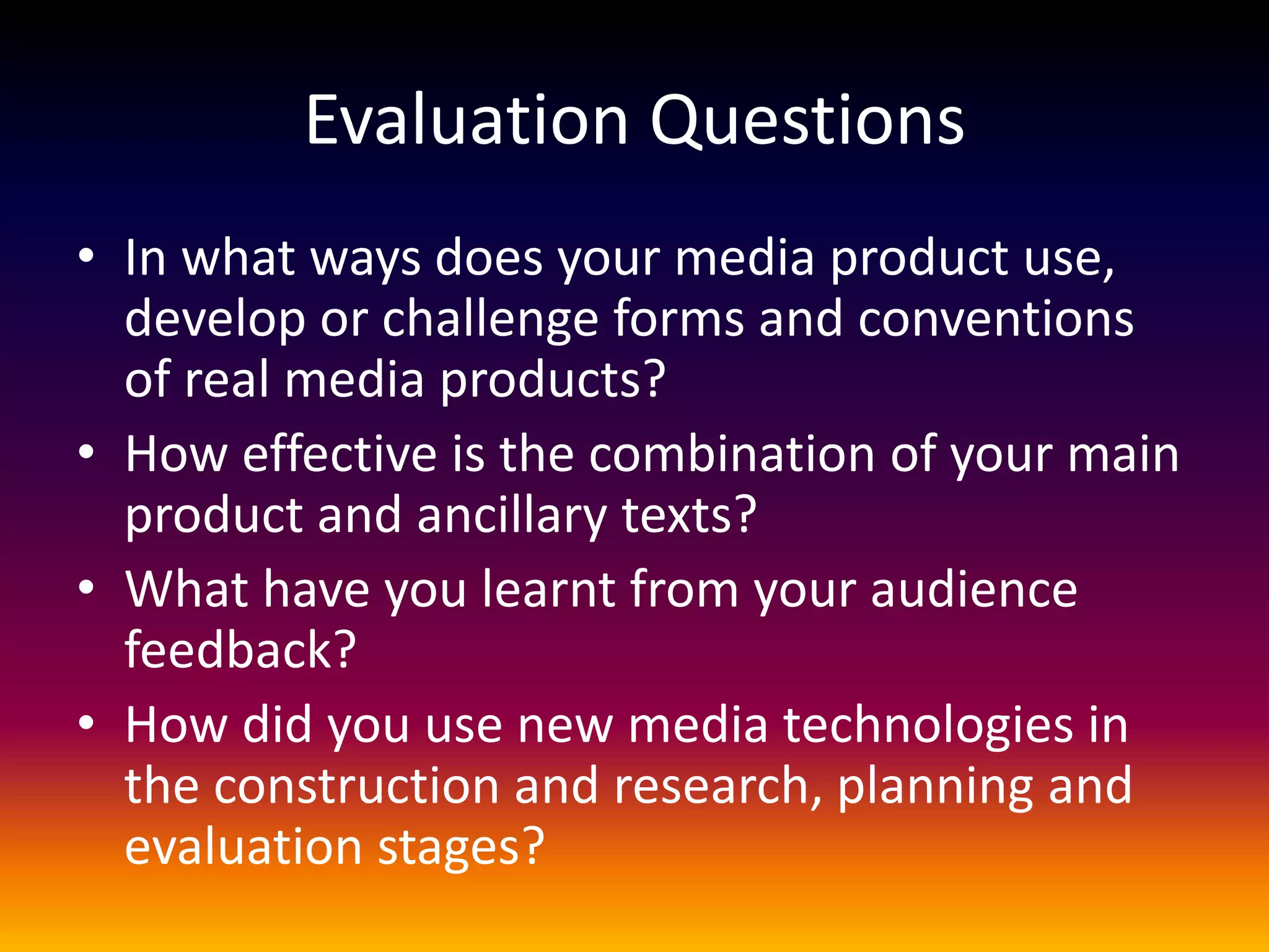 Evaluation Questions
• In what ways does your media product use,
develop or challenge forms and conventions
of real media products?
• How effective is the combination of your main
product and ancillary texts?
• What have you learnt from your audience
feedback?
• How did you use new media technologies in
the construction and research, planning and
evaluation stages?
 