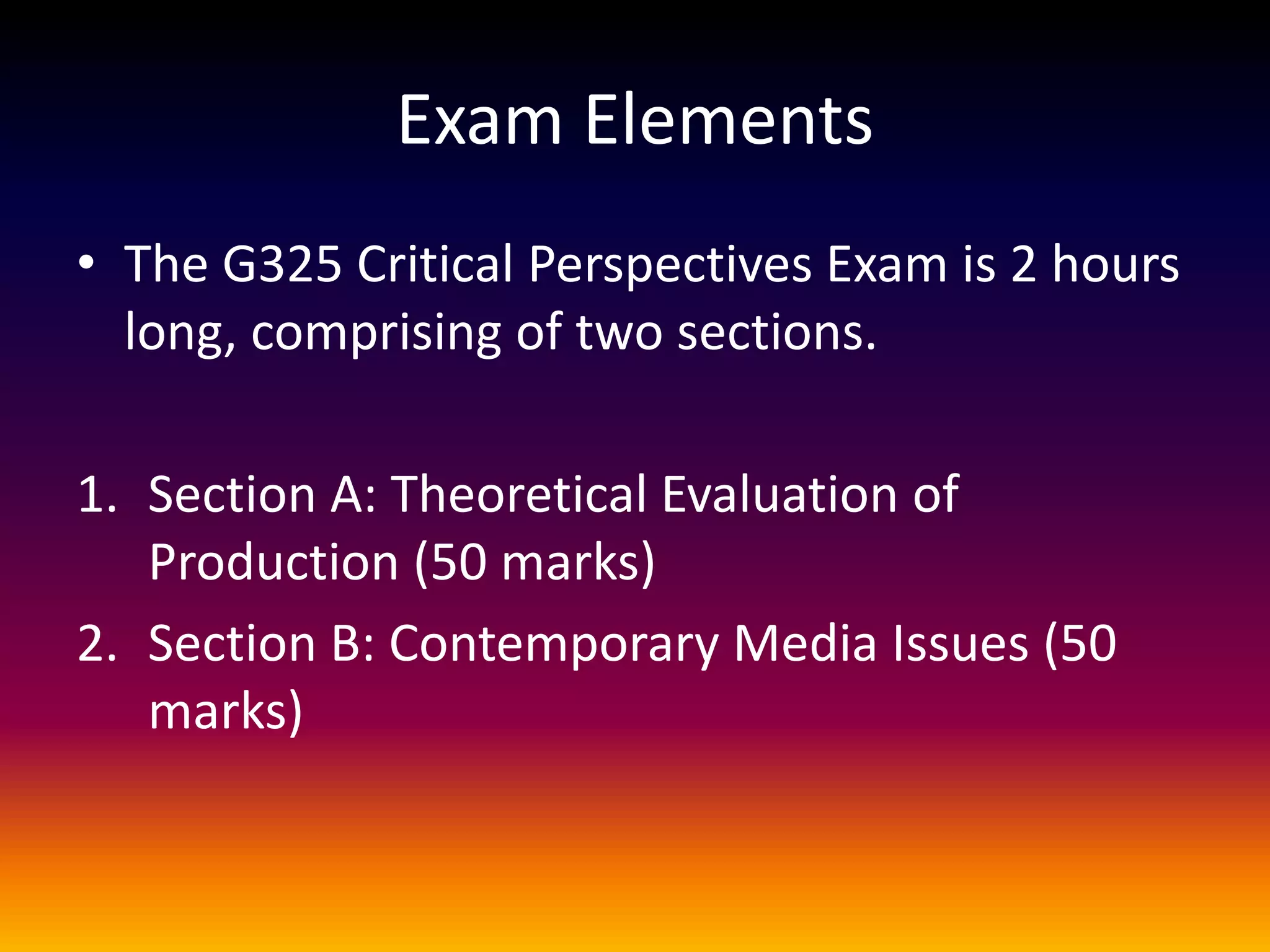 Exam Elements
• The G325 Critical Perspectives Exam is 2 hours
long, comprising of two sections.
1. Section A: Theoretical Evaluation of
Production (50 marks)
2. Section B: Contemporary Media Issues (50
marks)
 