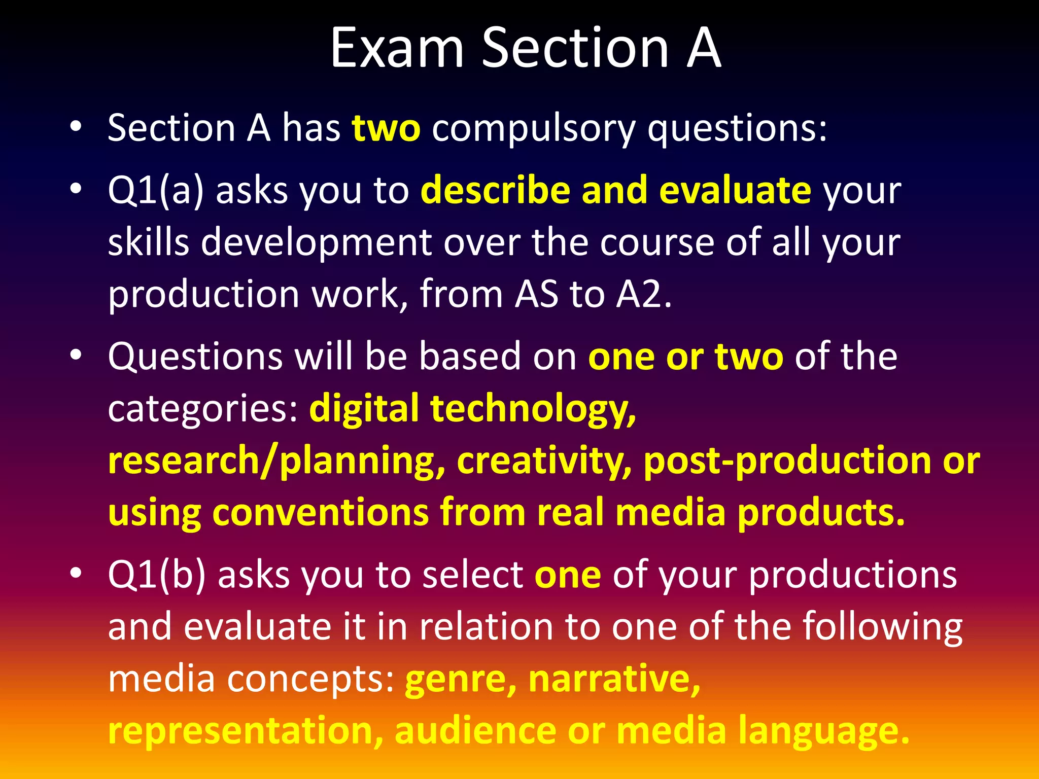 Exam Section A
• Section A has two compulsory questions:
• Q1(a) asks you to describe and evaluate your
skills development over the course of all your
production work, from AS to A2.
• Questions will be based on one or two of the
categories: digital technology,
research/planning, creativity, post-production or
using conventions from real media products.
• Q1(b) asks you to select one of your productions
and evaluate it in relation to one of the following
media concepts: genre, narrative,
representation, audience or media language.
 
