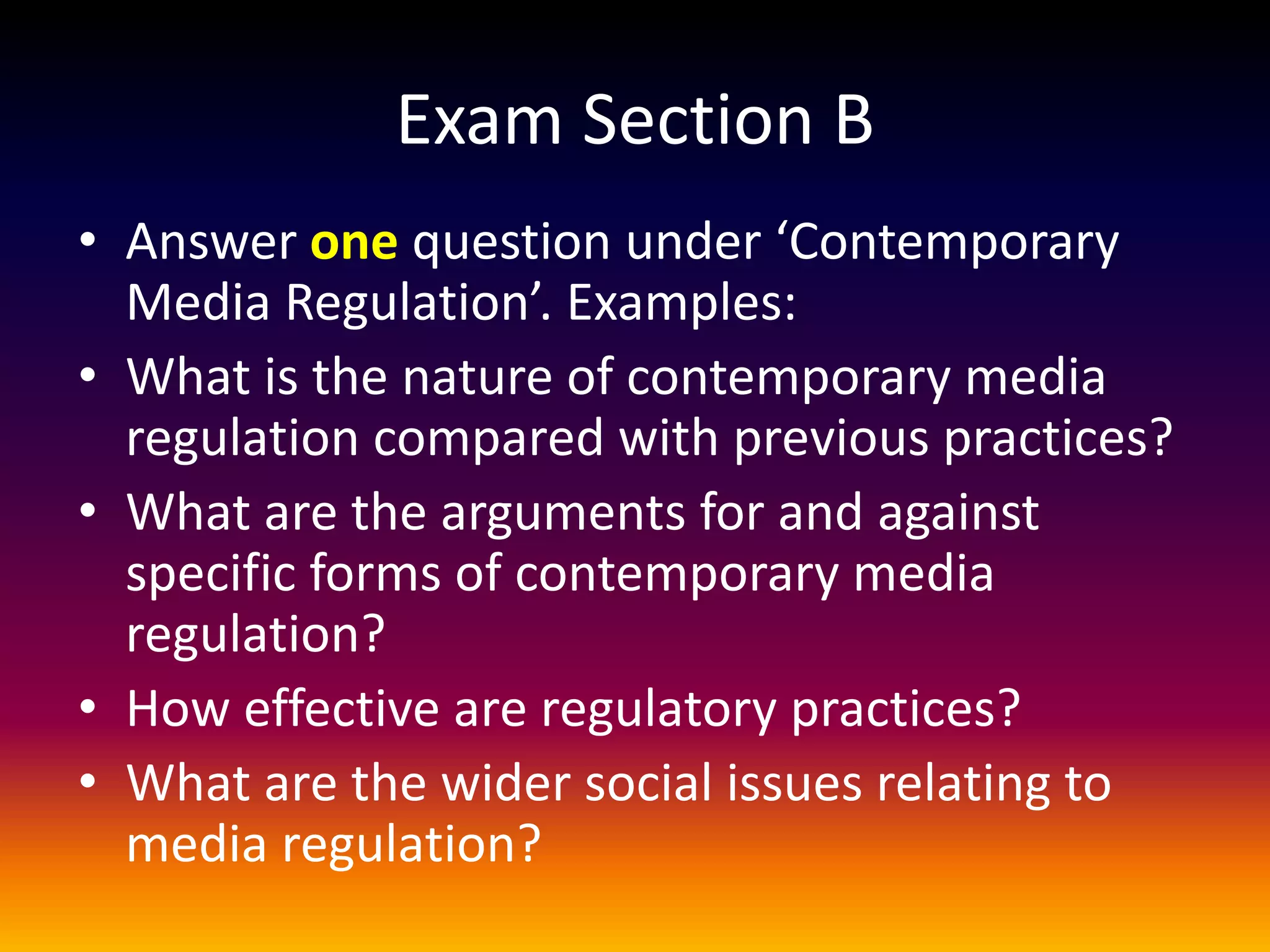 Exam Section B
• Answer one question under ‘Contemporary
Media Regulation’. Examples:
• What is the nature of contemporary media
regulation compared with previous practices?
• What are the arguments for and against
specific forms of contemporary media
regulation?
• How effective are regulatory practices?
• What are the wider social issues relating to
media regulation?
 