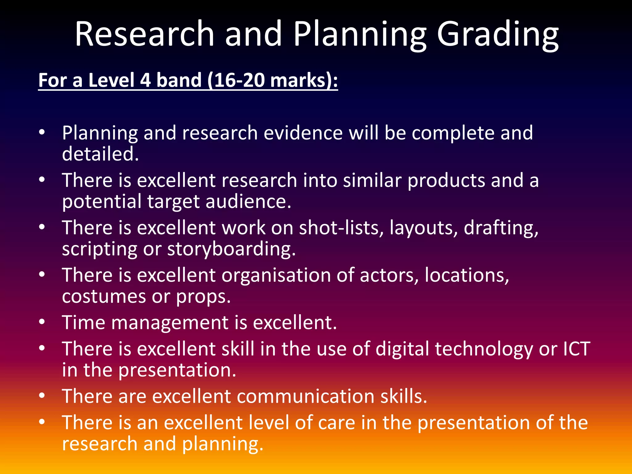 Research and Planning Grading
For a Level 4 band (16-20 marks):
• Planning and research evidence will be complete and
detailed.
• There is excellent research into similar products and a
potential target audience.
• There is excellent work on shot-lists, layouts, drafting,
scripting or storyboarding.
• There is excellent organisation of actors, locations,
costumes or props.
• Time management is excellent.
• There is excellent skill in the use of digital technology or ICT
in the presentation.
• There are excellent communication skills.
• There is an excellent level of care in the presentation of the
research and planning.
 