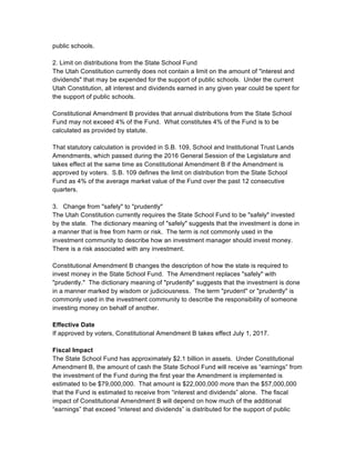 public schools.
2. Limit on distributions from the State School Fund
The Utah Constitution currently does not contain a limit on the amount of "interest and
dividends" that may be expended for the support of public schools. Under the current
Utah Constitution, all interest and dividends earned in any given year could be spent for
the support of public schools.
Constitutional Amendment B provides that annual distributions from the State School
Fund may not exceed 4% of the Fund. What constitutes 4% of the Fund is to be
calculated as provided by statute.
That statutory calculation is provided in S.B. 109, School and Institutional Trust Lands
Amendments, which passed during the 2016 General Session of the Legislature and
takes effect at the same time as Constitutional Amendment B if the Amendment is
approved by voters. S.B. 109 defines the limit on distribution from the State School
Fund as 4% of the average market value of the Fund over the past 12 consecutive
quarters.
3. Change from "safely" to "prudently"
The Utah Constitution currently requires the State School Fund to be "safely" invested
by the state. The dictionary meaning of "safely" suggests that the investment is done in
a manner that is free from harm or risk. The term is not commonly used in the
investment community to describe how an investment manager should invest money.
There is a risk associated with any investment.
Constitutional Amendment B changes the description of how the state is required to
invest money in the State School Fund. The Amendment replaces "safely" with
"prudently." The dictionary meaning of "prudently" suggests that the investment is done
in a manner marked by wisdom or judiciousness. The term "prudent" or "prudently" is
commonly used in the investment community to describe the responsibility of someone
investing money on behalf of another.
Effective Date
If approved by voters, Constitutional Amendment B takes effect July 1, 2017.
Fiscal Impact
The State School Fund has approximately $2.1 billion in assets. Under Constitutional
Amendment B, the amount of cash the State School Fund will receive as “earnings” from
the investment of the Fund during the first year the Amendment is implemented is
estimated to be $79,000,000. That amount is $22,000,000 more than the $57,000,000
that the Fund is estimated to receive from “interest and dividends” alone. The fiscal
impact of Constitutional Amendment B will depend on how much of the additional
“earnings” that exceed “interest and dividends” is distributed for the support of public
 