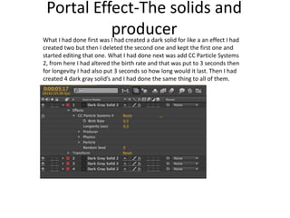 Portal Effect-The solids and
producerWhat I had done first was I had created a dark solid for like a an effect I had
created two but then I deleted the second one and kept the first one and
started editing that one. What I had done next was add CC Particle Systems
2, from here I had altered the birth rate and that was put to 3 seconds then
for longevity I had also put 3 seconds so how long would it last. Then I had
created 4 dark gray solid’s and I had done the same thing to all of them.
 