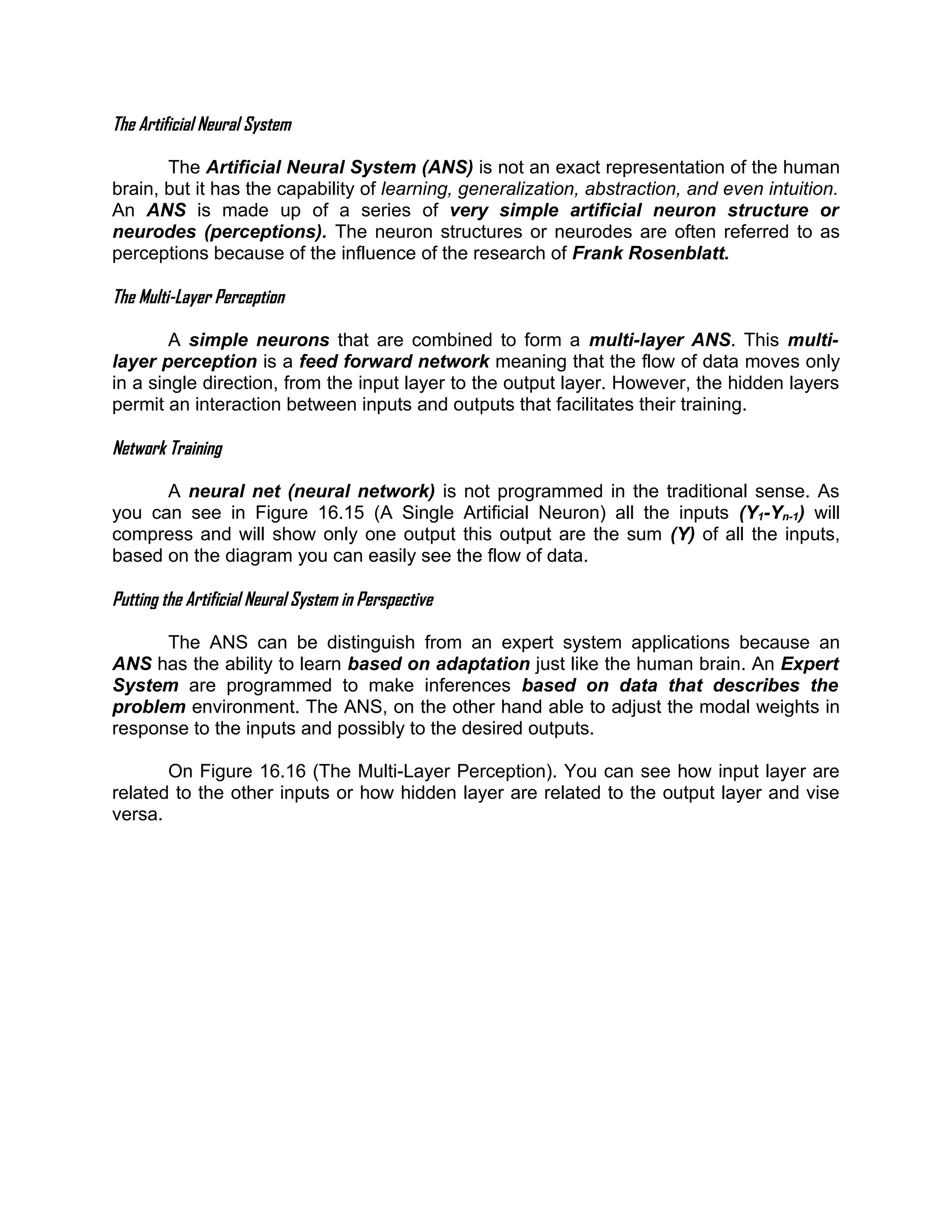 The Artificial Neural System

       The Artificial Neural System (ANS) is not an exact representation of the human
brain, but it has the capability of learning, generalization, abstraction, and even intuition.
An ANS is made up of a series of very simple artificial neuron structure or
neurodes (perceptions). The neuron structures or neurodes are often referred to as
perceptions because of the influence of the research of Frank Rosenblatt.

The Multi-Layer Perception

        A simple neurons that are combined to form a multi-layer ANS. This multi-
layer perception is a feed forward network meaning that the flow of data moves only
in a single direction, from the input layer to the output layer. However, the hidden layers
permit an interaction between inputs and outputs that facilitates their training.

Network Training

      A neural net (neural network) is not programmed in the traditional sense. As
you can see in Figure 16.15 (A Single Artificial Neuron) all the inputs (Y1-Yn-1) will
compress and will show only one output this output are the sum (Y) of all the inputs,
based on the diagram you can easily see the flow of data.

Putting the Artificial Neural System in Perspective

      The ANS can be distinguish from an expert system applications because an
ANS has the ability to learn based on adaptation just like the human brain. An Expert
System are programmed to make inferences based on data that describes the
problem environment. The ANS, on the other hand able to adjust the modal weights in
response to the inputs and possibly to the desired outputs.

       On Figure 16.16 (The Multi-Layer Perception). You can see how input layer are
related to the other inputs or how hidden layer are related to the output layer and vise
versa.
 