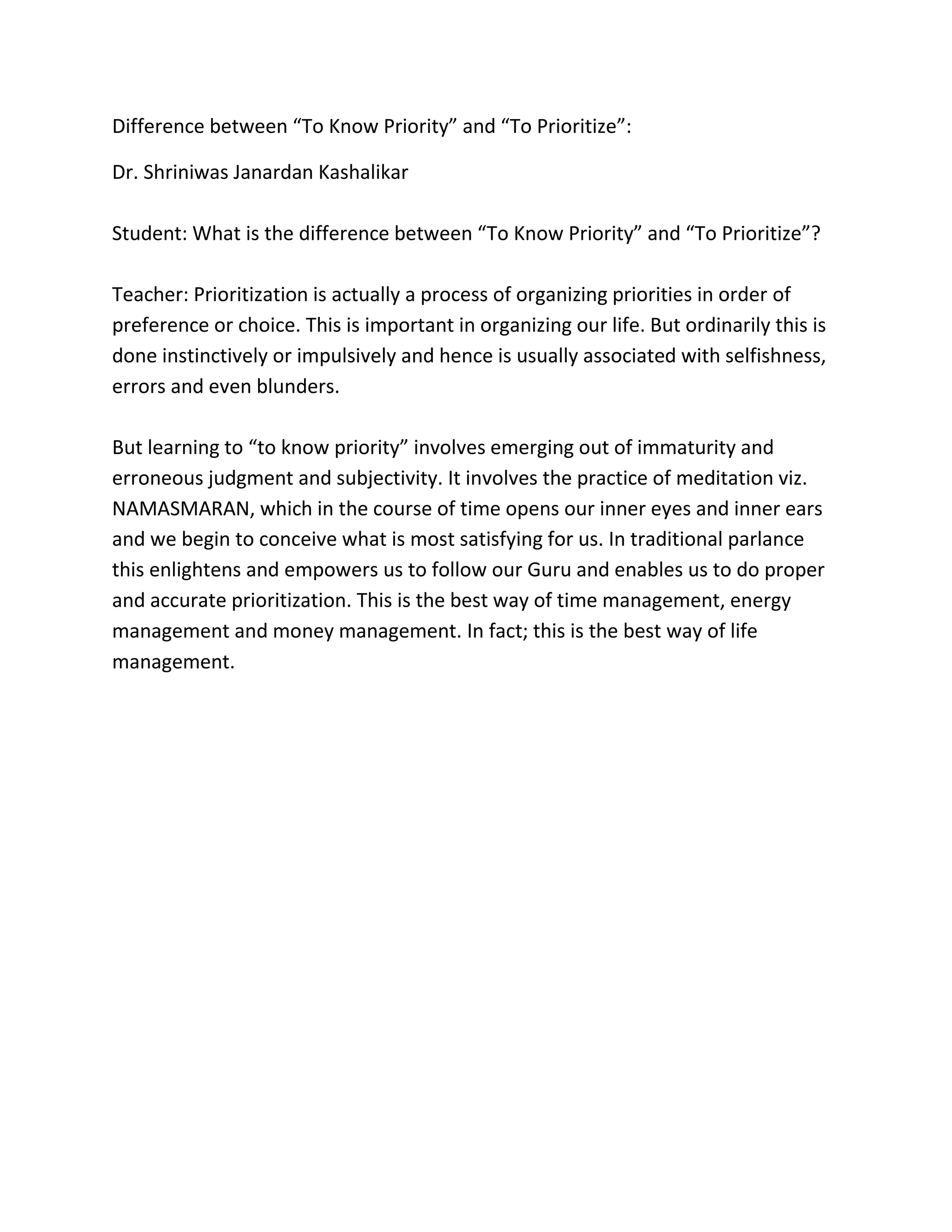 Difference between “To Know Priority” and “To Prioritize”:
Dr. Shriniwas Janardan Kashalikar
Student: What is the difference between “To Know Priority” and “To Prioritize”?
Teacher: Prioritization is actually a process of organizing priorities in order of
preference or choice. This is important in organizing our life. But ordinarily this is
done instinctively or impulsively and hence is usually associated with selfishness,
errors and even blunders.
But learning to “to know priority” involves emerging out of immaturity and
erroneous judgment and subjectivity. It involves the practice of meditation viz.
NAMASMARAN, which in the course of time opens our inner eyes and inner ears
and we begin to conceive what is most satisfying for us. In traditional parlance
this enlightens and empowers us to follow our Guru and enables us to do proper
and accurate prioritization. This is the best way of time management, energy
management and money management. In fact; this is the best way of life
management.