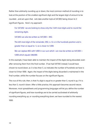 are talking about hundreds of thousands. It’s quite common for us humans, even the more
sciency types, accountancy types and statistical types to ignore the smaller parts of a
number and focus only on those values which have a real impact.
We can round a number up or down to focus on the parts of a number which have real
impact. For example, I could write 547892, as 548,000, and it would be a fair approximate
of the value, especially when dealing with values of a similar magnitude. In this case I
have, correctly, reduced the number to 3 significant figures, but maintained the
magnitude of the numbers removed. I have rounded up. The hundreds, tens and units of
the number weren’t, in this example, considered significant and so were reduced to zero,
but the digit in the thousands position has been raised by one to account for 892 being
almost 1000.
Rather than arbitrarily rounding up or down, the most common method of rounding is to
look at the position of the smallest significant digit and the largest digit of amount to be
rounded. , and act upon that. Lets take another look at 547,892 being shown to 3
significant figures. Here’s my approach:
For 547,892 we are looking to show only the 3 left most digits and to round the
remaining digits.
547,892 can also be written as 547,000 + 892.
The left most digit of the remainder, 892, is 8, is in the hundreds position and is
greater than or equal to 5, so is closer to 1,000.
We can replace 892 with 1,000 in our sum which can now be written as 547,000 +
1,000 which equals 548,000.
In this example, I have been able to maintain the impact of the digits being discarded, even
after removing them from the final number. If we had 547392 instead, I would have
An explanation of Scientific Notation – Stuart Last - 2017
14
 