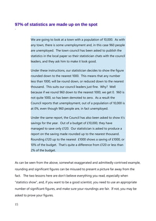 chosen to round down, as 3 is less than 5, so indicates the number of hundreds we have is
closer to 0 than 1000. Again, the impact of the digits being discarded is maintained in the
final number, whilst the number focuses on the significant figures.
The crux of this rule, then, is that if a digit is equal to or greater than 5, round it up, if it is
less than 5, round it down. After a little practice, this approach becomes second nature.
Moreover, most spreadsheets and programming languages will let you define the number
of significant figures, and how roundings are to be carried out. Instead of arbitrarily
rounding everything up, or rounding everything down, we have rounded to the nearest
1000.
An explanation of Scientific Notation – Stuart Last - 2017
15
 
