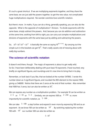 Exponents and their superhero powers
Well we’ve looked at the exponents of 10, significant figures and roundings. Now it’s time
to bring them all together and wield the superpower of exponents.
Exponents, that share the same base make multiplication easy. Each exponent has a base
and a power to which the base is raised. For example the exponent 10
3
has base of 10 and
a power of 3. As we know:
10
3
=10⋅10⋅10=1000
(remember that a mid line dot is a multiplication symbol)
So what if we need to multiply numbers together. If they share the same base, we can
shortcut all the trying to figure out what the numbers actually are, then multiplying them
together with just some simple addition.
Consider this formulae:
a=10
3
⋅10
4
What is the value of a? Lets write it out in full using all the times we have to multiply by 10.
I’ll use brackets to group the exponents together.
(10⋅10⋅10)⋅(10⋅10⋅10⋅10)
Now take a look at this. We can actually ignore the brackets because it’s all multiplication.
So we have
10⋅10⋅10⋅10⋅10⋅10⋅10
Which is 10 multiplied by itself 7 times which is 10
7
. A quick look back a the formula
a=10
3
⋅10
4
and I can see that the powers of 3 and 4, when added together, give a power
of 7.
An explanation of Scientific Notation – Stuart Last - 2017
18
 