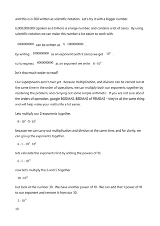 It’s such a great shortcut. If we are multiplying exponents together, and they share the
same base, we can just add the powers together, to get the new value, not complicated
huge multiplications required. No wonder scientists love scientific notation.
But there’s more. In maths, if you can do a thing, generally speaking, you can also do the
opposite. What is the opposite of multiplication? Division. To divide exponents with the
same base, simply subtract the powers. And, because you can do addition and subtraction
at the same time, working from left to right, you can carry out complex multiplications and
divisions of exponents with the same base just by adding and subtracting the powers.
So, 10
8
÷10
3
⋅10
15
−10
10
is basically the same as saying 10
(8-3+15-10)
. By carrying out the
simple sum in the brackets we get 10
10
. That’s really saved a lot of messing about with
really big numbers.
The science of scientific notation
It doesn’t end there, though. The magic of exponents is about to get really wild.
So far, I have been deliberately dealing with pure base 10 exponents. I have touched, very
briefly on significant figures, and roundings and it’s now time to bring that in to play.
Remember, or look back if you like, that we looked at the number 547892. I wrote this
number down as 3 significant figures, and rounded the 892 element to the nearest 1000,
giving us 548000. Notice that there are 3 zeros at the end of that number. Also remember
that 1000 has 3 zeros, but can also be written as 10
3
.
We can express any number as a multiplication problem. For example 10 can be written as
2⋅5 or 1⋅10 or 5⋅2 . Similarly, we can express 500 as 2⋅250 or, more
importantly for scientific notation, as 5⋅100 .
We can take 5⋅100 a step further and expand it even more by expressing 100 and as an
exponent. As we know 100 can be written as 10
2
. By substituting the number 100 with
10
2
our number 500 can also be written as:
An explanation of Scientific Notation – Stuart Last - 2017
19
 