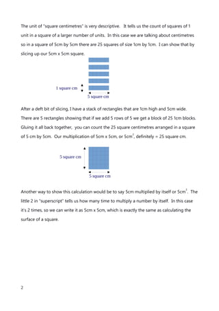 The unit of “square centimetres” is very descriptive. It tells us the count of squares of 1
unit in a square of a larger number of units. In this case we are talking about centimetres
so in a square of 5cm by 5cm there are 25 squares of size 1cm by 1cm. I can show that by
slicing up our 5cm x 5cm square.
After a deft bit of slicing, I have a stack of rectangles that are 1cm high and 5cm wide.
There are 5 rectangles showing that if we add 5 rows of 5 we get a block of 25 1cm blocks.
Gluing it all back together, you can count the 25 square centimetres arranged in a square
of 5 cm by 5cm. Our multiplication of 5cm x 5cm, or 5cm
2
, definitely = 25 square cm.
Another way to show this calculation would be to say 5cm multiplied by itself or 5cm
2
. The
little 2 in “superscript” tells us how many time to multiply a number by itself. In this case
it’s 2 times, so we can write it as 5cm x 5cm, which is exactly the same as calculating the
surface of a square.
An explanation of Scientific Notation – Stuart Last - 2017
2
1 square cm
5 square cm
5 square cm
5 square cm
 