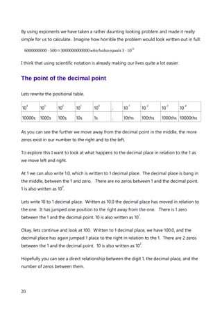 5⋅10
2
and this is 500 written as scientific notation. Let’s try it with a bigger number.
6,000,000,000 (spoken as 6 billion) is a large number, and contains a lot of zeros. By using
scientific notation we can make this number a lot easier to work with.
6000000000 can be written as 6⋅1000000000 .
by writing 1000000000 as an exponent (with 9 zeros) we get 10
9
.
so to express 6000000000 as an exponent we write 6⋅10
9
Isn’t that much easier to read?
Our superpowers aren’t over yet. Because multiplication, and division can be carried out at
the same time in the order of operations, we can multiply both our exponents together by
reodering the problem, and carrying out some simple arithmetic. If you are not sure about
the orders of operation, Google BODMAS, BEDMAS of PEMDAS – they’re all the same
thing and will help make your maths life a lot easier.
Lets multiply our 2 exponents together.
6⋅10
9
⋅5⋅10
2
because we can carry out all multiplications at the same time we we can group the
exponents together.
6⋅5⋅10
9
⋅10
2
lets calculate the exponents first by adding the powers of 10.
6⋅5⋅10
11
now let’s multiply the 6 and 5 together
30⋅10
11
An explanation of Scientific Notation – Stuart Last - 2017
20
 