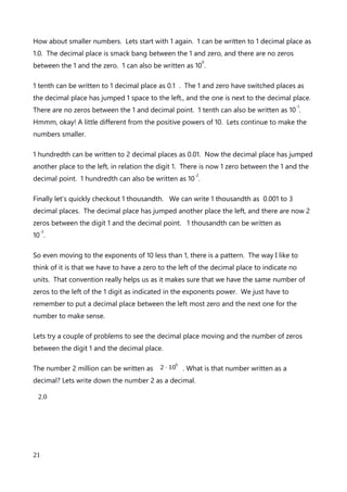 but look at the number 30. We have another power of 10, or 10
1
. We can add that 1 power
of 10 to our exponent and remove it from our 30.
3⋅10
12
By using exponents we have taken a rather daunting looking problem and made it really
simple for us to calculate. Imagine how horrible the problem would look written out in full:
6000000000⋅500=3000000000000 which alsoequals 3⋅10
12
I think that using scientific notation is already making our lives quite a lot easier.
The point of the decimal point
Lets rewrite the positional table.
10
4
10
3
10
2
10
1
10
0
. 10
-1
10
-2
10
-3
10
-4
10000s 1000s 100s 10s 1s . 10ths 100ths 1000ths 10000ths
As you can see the further we move away from the decimal point in the middle, the more
zeros exist in our number to the right and to the left.
To explore this I want to look at what happens to the decimal place in relation to the 1 as
we move left and right.
At 1 we can also write 1.0, which is written to 1 decimal place. The decimal place is bang in
the middle, between the 1 and zero. There are no zeros between 1 and the decimal point.
1 is also written as 10
0
.
Lets write 10 to 1 decimal place. Written as 10.0 the decimal place has moved in relation to
the one. It has jumped one position to the right away from the one. There is 1 zero
between the 1 and the decimal point. 10 is also written as 10
1
.
Okay, lets continue and look at 100. Written to 1 decimal place, we have 100.0, and the
decimal place has again jumped 1 place to the right in relation to the 1. There are 2 zeros
between the 1 and the decimal point. 10 is also written as 10
2
.
An explanation of Scientific Notation – Stuart Last - 2017
21
 