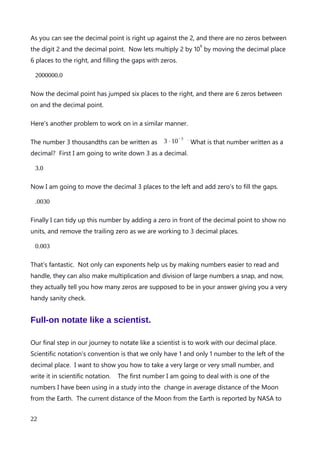 Hopefully you can see a direct relationship between the digit 1, the decimal place, and the
number of zeros between them.
How about smaller numbers. Lets start with 1 again. 1 can be written to 1 decimal place as
1.0. The decimal place is smack bang between the 1 and zero, and there are no zeros
between the 1 and the zero. 1 can also be written as 10
0
.
1 tenth can be written to 1 decimal place as 0.1 . The 1 and zero have switched places as
the decimal place has jumped 1 space to the left., and the one is next to the decimal place.
There are no zeros between the 1 and decimal point. 1 tenth can also be written as 10
-1
.
Hmmm, okay! A little different from the positive powers of 10. Lets continue to make the
numbers smaller.
1 hundredth can be written to 2 decimal places as 0.01. Now the decimal place has jumped
another place to the left, in relation the digit 1. There is now 1 zero between the 1 and the
decimal point. 1 hundredth can also be written as 10
-2
.
Finally let’s quickly checkout 1 thousandth. We can write 1 thousandth as 0.001 to 3
decimal places. The decimal place has jumped another place the left, and there are now 2
zeros between the digit 1 and the decimal point. 1 thousandth can be written as
10
-3
.
So even moving to the exponents of 10 less than 1, there is a pattern. The way I like to
think of it is that we have to have a zero to the left of the decimal place to indicate no
units. That convention really helps us as it makes sure that we have the same number of
zeros to the left of the 1 digit as indicated in the exponents power. We just have to
remember to put a decimal place between the left most zero and the next one for the
number to make sense.
Lets try a couple of problems to see the decimal place moving and the number of zeros
between the digit 1 and the decimal place.
The number 2 million can be written as 2⋅10
6
. What is that number written as a
decimal? First, lets write down the number 2 down as a decimal.
An explanation of Scientific Notation – Stuart Last - 2017
22
 