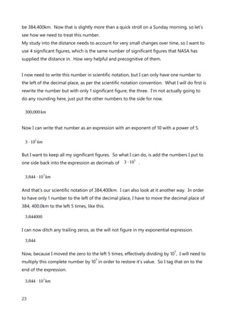 2.0
As you can see the decimal point is right up against the 2, and there are no zeros between
the digit 2 and the decimal point. Now lets multiply 2 by 10
6
by moving the decimal place
6 places to the right, and filling the gaps with zeros.
2000000.0
Now the decimal point has jumped six places to the right, and there are 6 zeros between
on and the decimal point.
Here’s another problem to work on in a similar manner.
The number 3 thousandths can be written as 3⋅10
− 3 .
What is that number written as a
decimal? First I am going to write down 3 as a decimal.
3.0
Now I am going to move the decimal 3 places to the left and add zero’s to fill the gaps.
.0030
Finally I can tidy up this number by adding a zero in front of the decimal point to show no
units, and remove the trailing zero as we are working to 3 decimal places.
0.003
That’s fantastic. Not only can exponents help us by making numbers easier to read and
handle, they can also make multiplication and division of large numbers a snap, and now,
they actually tell you how many zeros are supposed to be in your answer giving you a very
handy sanity check.
Full-on notate like a scientist.
Our final step in our journey to notate like a scientist is to work with our decimal place.
Scientific notation’s convention is that must have one and only one number to the left of
the decimal place. I want to show you how to take a very large or very small number, and
write it in scientific notation. The first number I am going to deal with is one of the
An explanation of Scientific Notation – Stuart Last - 2017
23
 