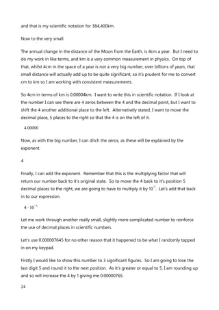 numbers I have been using in a study into the change in average distance of the Moon
from the Earth. The current distance of the Moon from the Earth is reported by NASA to
be 384,400km. Now that is slightly more than a quick stroll on a Sunday morning, so let’s
see how we need to treat this number.
My study into the distance needs to account for very small changes over time, so I want to
use 4 significant figures, which is the same number of significant figures that NASA has
supplied the distance in. How very helpful and precognitive of them.
I now need to write this number in scientific notation, but I can only have one number to
the left of the decimal place, as per the scientific notation convention. What I will do first is
rewrite the number but with only 1 significant figure; the three. I’m not actually going to
do any rounding here, just put the other numbers to the side for now.
300,000km
Now I can write that number as an expression with an exponent of 10 with a power of 5.
3⋅10
5
km
But I want to keep all my significant figures. So what I can do is substitute the numbers I
put to one side back into the expression as decimals of 3⋅10
5
.
3.844⋅10
5
km
And that’s our scientific notation of 384,400km. I can also look at it another way. In order
to have only 1 number to the left of the decimal place, I have to moved the decimal place
of 384, 400.0km to the left 5 times, like this.
3.844000
I can now ditch any trailing zeros, as the will not figure in my exponential expression.
3.844
An explanation of Scientific Notation – Stuart Last - 2017
24
 