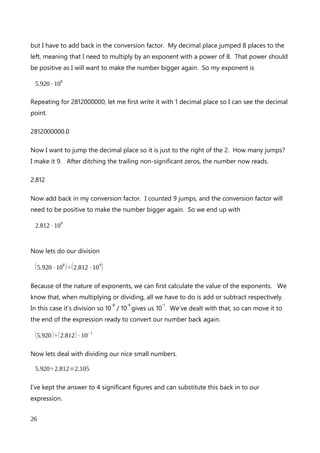 Let’s use 0.000007645 for no other reason that it happened to be what I randomly tapped
in on my keypad.
Firstly I would like to show this number to 3 significant figures. So I am going to lose the
last digit 5 and round it to the next position. As it’s greater or equal to 5, I am rounding up
and so will increase the 4 by 1 giving me 0.00000765.
Now let’s get that 7 to the left of the decimal point. How many times will I need to move
the decimal place to the right to put the 7 to the left of it. Counting along, I make it 6
jumps. Here’s that number with the decimal place moved to the right 6 places, with 3
significant figures..
7.65
Now I need to let the reader know what the conversion factor will be to put this number
back to a tiny decimal. I counted 6 jumps to right to move the decimal place, so will put
that as the power of my exponent remembering to add a – sign to show we are decreasing
the magnitude.
7.65⋅10
− 6
Bringing it all together
As with all good superhero stories, I should end this explanation of scientific notation with
a final grand battle. This battle is between the evil of dividing really big numbers, and the
heroics of scientific notation in making the calculation really easy.
Our evil numbers are
592000000 and 2812000000
and we are going to divide the smaller one by the bigger one.
I’m going to keep the 4 significant figures shown for the calculation so I don’t risk losing
any detail, but there’s an awful lot of zeros. I even remember some calculators that
An explanation of Scientific Notation – Stuart Last - 2017
26
 