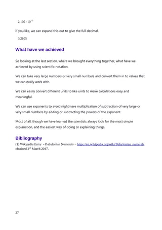 couldn’t handle such large numbers, so I can’t even cheat. Lets use scientific notation to
make these numbers easier to work with.
592000000 can be written with one decimal to read 592000000.0. I want to move the
decimal point so that only the 5 is on it’s left. That takes, by my count, 8 jumps. Keeping
to 4 significant figures the new number is
5.920
but I have to add back in the conversion factor. My decimal place jumped 8 places to the
left, meaning that I need to multiply by an exponent with a power of 8. That power should
be positive as I will want to make the number bigger again. So my exponent is
5.920⋅10
8
Repeating for 2812000000, let me first write it with 1 decimal place so I can see the decimal
point.
2812000000.0
Now I want to jump the decimal place so it is just to the right of the 2. How many jumps?
I make it 9. After ditching the trailing non-significant zeros, the number now reads.
2.812
Now add back in my conversion factor. I counted 9 jumps, and the conversion factor will
need to be positive to make the number bigger again. So we end up with
2.812⋅10
9
Now lets do our division. Notice how I keep the number and it’s exponent of 10 together
using brackets. This is a great way of reminding us that everything in the the brackets on
the left, is being divided by everything in the brackets on the right.
(5.920⋅10
8
)÷(2.812⋅10
9
)
An explanation of Scientific Notation – Stuart Last - 2017
27
 