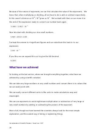 Because of the nature of exponents, we can first calculate the value of the exponents. We
know that, when multiplying or dividing, all we have to do is add or subtract respectively.
In this case it’s division so 10
-8
/ 10
-9
gives us 10
-1
. We’ve dealt with that, so can move it to
the end of the expression ready to convert our number back again.
(5.920)÷(2.812)⋅10
−1
Now lets deal with dividing our nice small numbers.
5.920÷2.812=2.105
I’ve kept the answer to 4 significant figures and can substitute this back in to our
expression.
2.105⋅10
− 1
If you like, we can expand this out to give the full decimal.
0.2105
What have we achieved
So looking at the last section, where we brought everything together, what have we
achieved by using scientific notation.
We can take very large numbers or very small numbers and convert them in to values that
we can easily work with.
We can easily convert different units to like units to make calculations easy and
meaningful.
We can use exponents to avoid nightmare multiplication or subtraction of very large or
very small numbers by adding or subtracting the powers of the exponent.
Most of all, though we have learned the scientists always look for the most simple
explanation, and the easiest way of doing or explaining things.
An explanation of Scientific Notation – Stuart Last - 2017
28
 