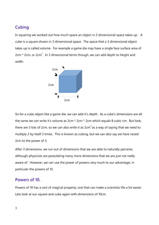 Cubing
In squaring we worked out how much space an object in 2 dimensional space takes up. A
cube is a square shown in 3 dimensional space. The space that a 3 dimensional object
takes up is called volume. For example a game die may have a single face surface area of
2cm * 2cm, or 2cm
2
. In 3 dimensional terms though, we can add depth to height and
width.
So for a cube object like a game die, we can add it’s depth. As a cube’s dimensions are all
the same we can write it’s volume as 2cm * 2cm * 2cm which equals 8 cubic cm. But look,
there are 3 lots of 2cm, so we can also write it as 2cm
3
as a way of saying that we need to
multiply 2 by itself 3 times. This is known as cubing, but we can also say we have raised
2cm to the power of 3.
After 3 dimensions, we run out of dimensions that we are able to naturally perceive,
although physicists are postulating many more dimensions that we are just not really
aware of. However, we can use the power of powers very much to our advantage, in
particular the powers of 10.
An explanation of Scientific Notation – Stuart Last - 2017
3
2cm
2cm
2cm
 