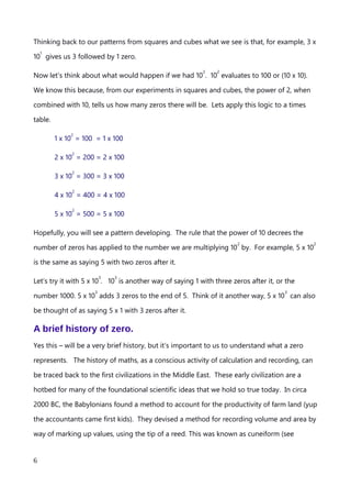 3 x 10
1
= 30
4 x 10
1
= 40
5 x 10
1
= 50 …. and so on
Thinking back to our patterns from squares and cubes what we see is that, for example, 3 x
10
1
gives us 3 followed by 1 zero.
Now let’s think about what would happen if we had 10
2
. 10
2
evaluates to 100 or (10 x 10).
We know this because, from our experiments in squares and cubes, the power of 2, when
combined with 10, tells us how many zeros there will be. Lets apply this logic to a times
table.
1 x 10
2
= 100 = 1 x 100
2 x 10
2
= 200 = 2 x 100
3 x 10
2
= 300 = 3 x 100
4 x 10
2
= 400 = 4 x 100
5 x 10
2
= 500 = 5 x 100
Hopefully, you will see a pattern developing. The rule that the power of 10 decrees the
number of zeros has applied to the number we are multiplying 10
2
by. For example, 5 x 10
2
is the same as saying 5 with two zeros after it.
Let’s try it with 5 x 10
3
. 10
3
is another way of saying 1 with three zeros after it, or the
number 1000. 5 x 10
3
adds 3 zeros to the end of 5. Think of it another way, 5 x 10
3
can also
be thought of as saying 5 x 1 with 3 zeros after it.
A brief history of zero.
Yes this – will be a very brief history, but it’s important to us to understand what a zero
represents. The history of maths, as a conscious activity of calculation and recording, can
be traced back to the first civilizations in the Middle East. These early civilizations are a
An explanation of Scientific Notation – Stuart Last - 2017
6
 