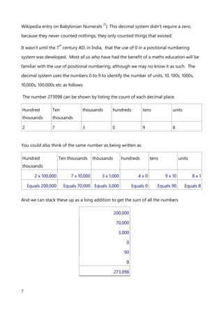 hotbed for many of the foundational scientific ideas that we hold so true today. In circa
2000 BC, the Babylonians found a method to account for the productivity of farm land (yup
the accountants came first kids). They devised a method for recording volume and area by
way of marking up values, using the tip of a reed. This was known as cuneiform (see
Wikipedia entry on Babylonian Numerals
(1)
). This decimal system didn’t require a zero,
because they never counted nothings, they only counted things that existed.
It wasn’t until the 7
th
century AD, in India, that the use of 0 in a positional numbering
system was developed. Most of us who have had the benefit of a maths education will be
familiar with the use of positional numbering, although we may no know it as such. The
decimal system uses the numbers 0 to 9 to identify the number of units, 10, 100s, 1000s,
10,000s, 100,000s etc as follows:
The number 273098 can be shown by listing the count of each decimal place.
Hundred
thousands
Ten
thousands
thousands hundreds tens units
2 7 3 0 9 8
You could also think of the same number as being written as
Hundred
thousands
Ten thousands thousands hundreds tens units
2 x 100,000 7 x 10,000 3 x 1,000 4 x 0 9 x 10 8 x 1
Equals 200,000 Equals 70,000 Equals 3,000 Equals 0 Equals 90 Equals 8
And we can stack these up as a long addition to get the sum of all the numbers
200,000
70,000
3,000
An explanation of Scientific Notation – Stuart Last - 2017
7
 