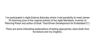 I’ve participated in Agile Estonia Saturday where I had possibility to meet James
W Grenning (one of the original authors of the Agile Manifesto, inventor of
Planning Poker and author of book “Test-Driven Development for Embedded C”).
There are some interesting explanations of testing approaches value (both from
his lecture and my insights).