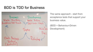 BDD is TDD for Business
The same approach - start from
acceptance tests that support your
business value.
(BDD = Behaviour-Driven
Development)