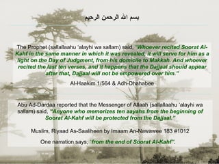 Abu Ad-Dardaa reported that the Messenger of Allaah (sallallaahu ‘alayhi wa sallam) said,  “Anyone who memorizes ten aayahs from the beginning of Soorat Al-Kahf will be protected from the Dajjaal .” Muslim, Riyaad As-Saaliheen by Imaam An-Nawawee 183 #1012 One narration says,  “ from the end of Soorat Al-Kahf”.   The Prophet (sallallaahu ‘alayhi wa sallam) said,  “ Whoever recited Soorat Al-Kahf in the same manner in which it was revealed, it will serve for him as a light on the Day of Judgment, from his domicile to Makkah. And whoever recited the last ten verses, and it happens that the Dajjaal should appear after that, Dajjaal will not be empowered over him.” Al-Haakim 1/564 & Adh-Dhahabee بسم الله الرحمن الرحيم   
