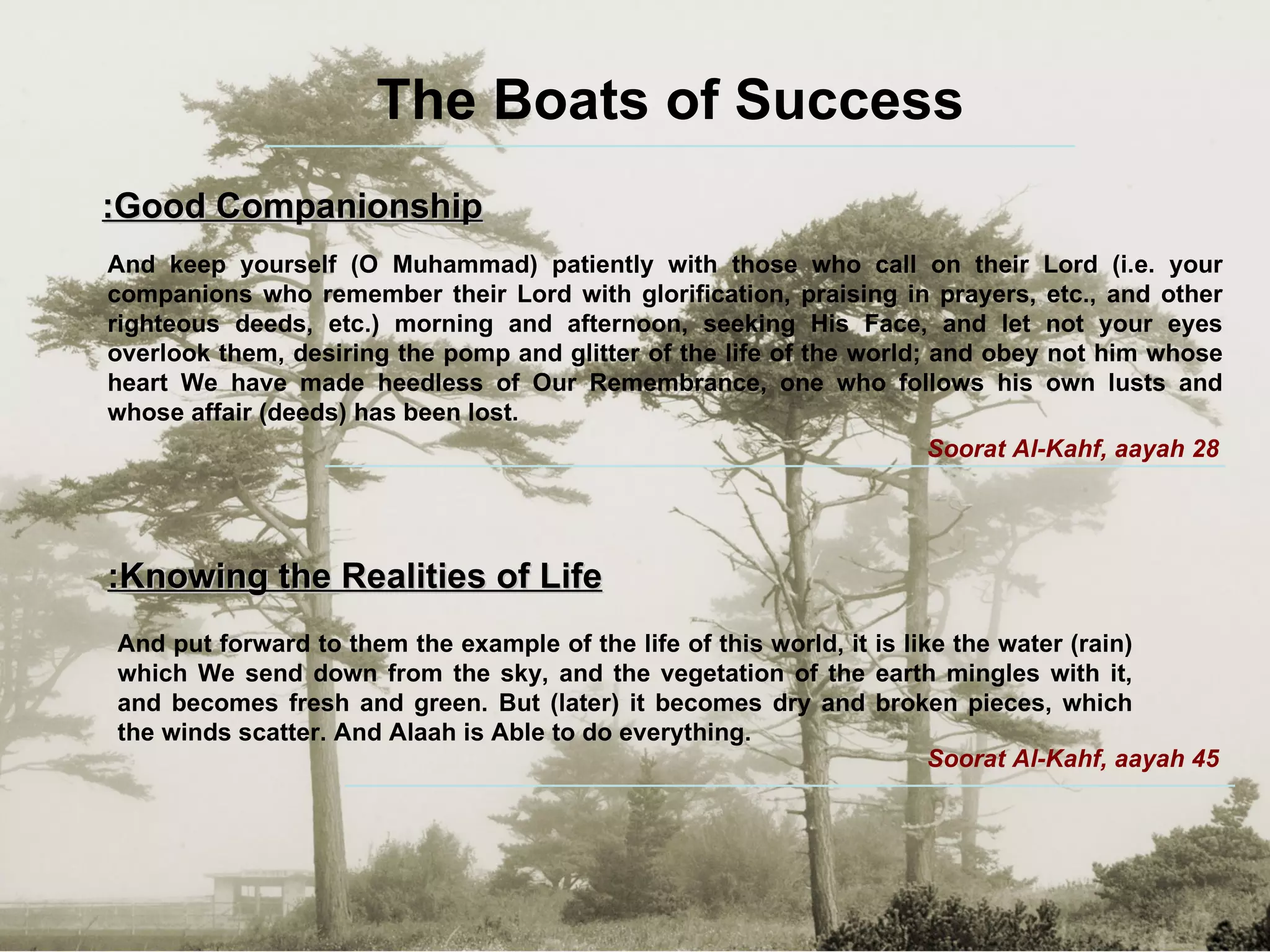 The Boats of Success Good Companionship: And keep yourself (O Muhammad) patiently with those who call on their Lord (i.e. your companions who remember their Lord with glorification, praising in prayers, etc., and other righteous deeds, etc.) morning and afternoon, seeking His Face, and let not your eyes overlook them, desiring the pomp and glitter of the life of the world; and obey not him whose heart We have made heedless of Our Remembrance, one who follows his own lusts and whose affair (deeds) has been lost. Soorat Al-Kahf, aayah 28 Knowing the Realities of Life: And put forward to them the example of the life of this world, it is like the water (rain) which We send down from the sky, and the vegetation of the earth mingles with it, and becomes fresh and green. But (later) it becomes dry and broken pieces, which the winds scatter. And Alaah is Able to do everything.  Soorat Al-Kahf, aayah 45 