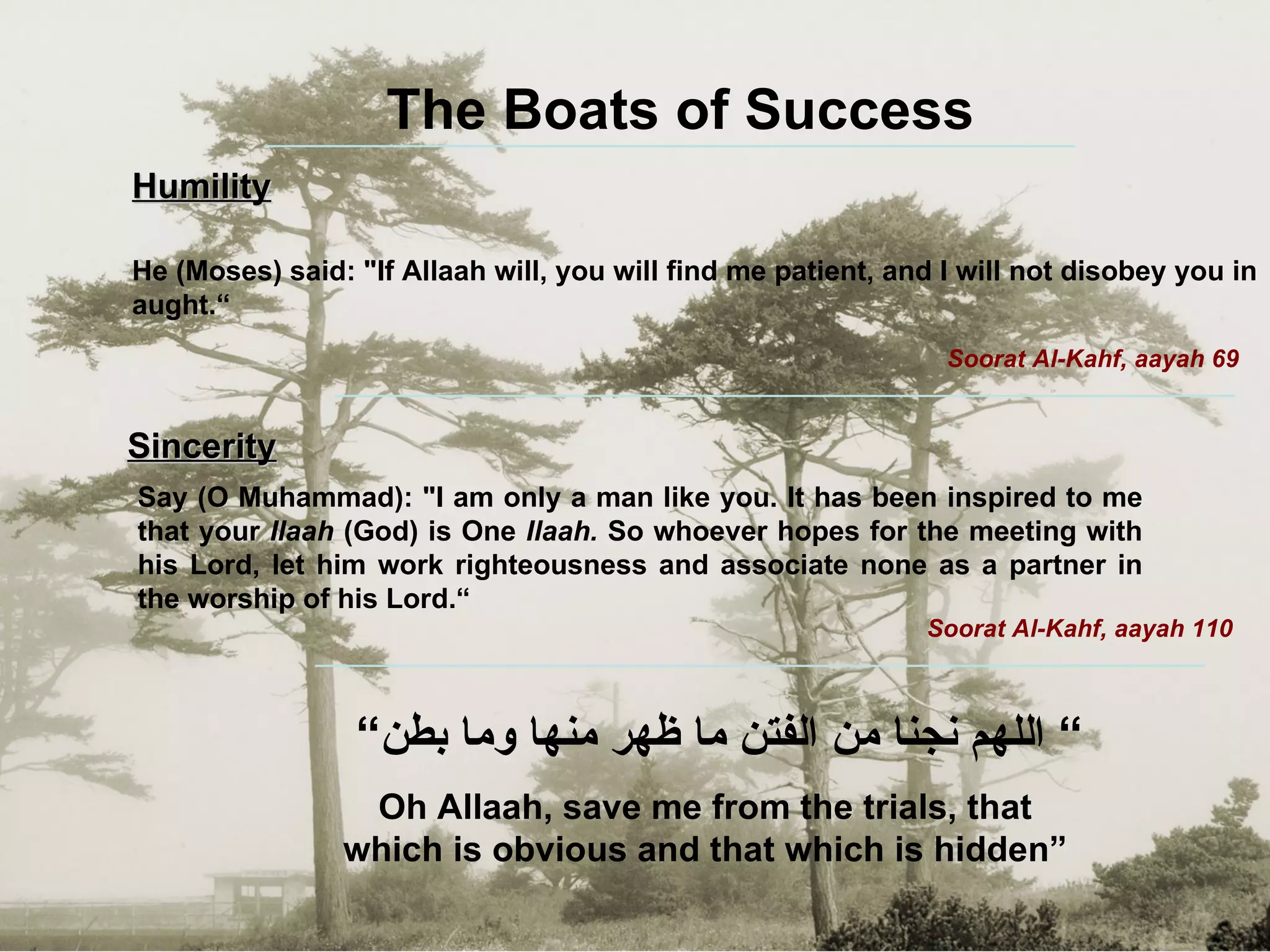 ”  اللهم نجنا من الفتن ما ظهر منها وما بطن“ Oh Allaah, save me from the trials, that which is obvious and that which is hidden” The Boats of Success Humility He (Moses) said: "If Allaah will, you will find me patient, and I will not disobey you in aught.“ Soorat Al-Kahf, aayah 69 Sincerity Say (O Muhammad): "I am only a man like you. It has been inspired to me that your  Ilaah  (God) is One  Ilaah.  So whoever hopes for the meeting with his Lord, let him   work righteousness and associate none as a partner in the worship of his Lord.“ Soorat Al-Kahf, aayah 110 