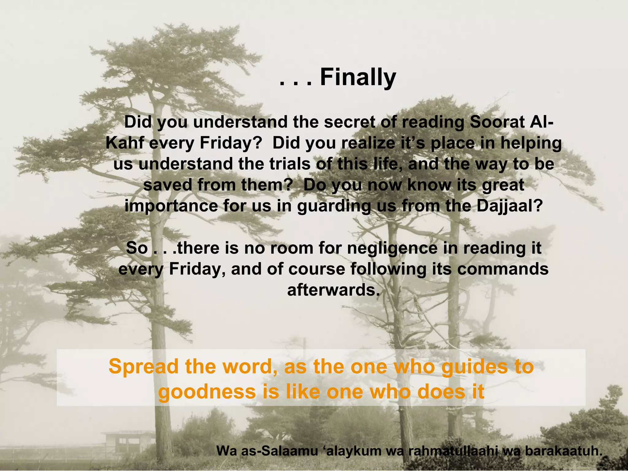 Finally . . . Wa as-Salaamu ‘alaykum wa rahmatullaahi wa barakaatuh. Spread the word, as the one who guides to goodness is like one who does it Did you understand the secret of reading Soorat Al-Kahf every Friday?  Did you realize it’s place in helping us understand the trials of this life, and the way to be saved from them?  Do you now know its great importance for us in guarding us from the Dajjaal? So . . .there is no room for negligence in reading it every Friday, and of course following its commands afterwards. 